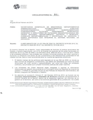 100
-
ARClll VO
GENERAL
Dl; LA ~.UÓ~
COLOMBIA
CIRCULAR EXTERNA No. 001
1
PROSPERIDAD
PARA TODOS
Bogotá 06 de Febrero de 2014
PARA:
Asunto:
SECRETARIOS GENERALES DE MINISTERIOS, DEPARTAMENTOS
ADMINISTRATIVOS, ESTABLECIMIENTOS PUBLICOS,
SUPERINTENDENCIAS, AGENCIAS GUBERNAMENTALES;
GOBERNADORES, ALCALDES, PERSONEROS MUNICIPALES,
GERENTES O DIRECTORES DE ENTIDADES DESCENTRALIZADAS DEL
ORDEN NACIONAL, DEPARTAMENTAL, DISTRITAL Y MUNICIPAL,
CONSEJOS DEPARTAMENTALES Y DISTRITALES DE ARCHIVOS Y
DEMÁS ENTIDADES QUE INTEGRAN EL SISTEMA NACIONAL DE
ARCHIVOS.
CUMPLIMIENTO DE LA LEY 594 DE 2000, EL DECRETO 2578 DE 2012, EL
DECRETO 2609 DE 2012 Y EL DECRETO 1515 DE 2013.
El Archivo General de la Nación, como responsable de formular la política archivística del
Estado y hacerle seguimiento, con el fin de evaluar los avances de los entes territoriales en
desarrollo de la Ley 594 de 2000 y los Decretos 2578, 2609 de 2012 y 1515 de 2013, reitera
a las entidades públicas y las privadas que cumplen funciones públicas del orden nacional y
territorial, la obligación que tienen de dar cumplimiento a las disposiciones contenidas en las
citadas normas, para lo cual recomienda tener en cuenta las siguientes directrices:
1. El debido manejo de los archivos está regulado en la Ley 594 de 2000, en donde se
fijan normas de obligatorio cumplimiento, que deben ser adoptadas por todos los entes
territoriales del nivel central y descentralizado, así como por todas las entidades
públicas y las privadas que cumplen funciones públicas del orden nacional.
2 . Las Entidades del Orden Nacional están obligadas a reportar la información
relacionada con gestión documental en el Formulario Único de Reportes de Avance de
Gestión - FURAG el cual está inscrito en las Políticas de Desarrollo Administrativo del
Modelo Integrado de Planeación y Gestión.
3 . En atención al numeral 6 , Artículo 9 º, del Decreto 2578 de 2012, es función de los
Consejos Departamentales y Distritales de Archivos presentar semestralmente al
Archivo General de la Nación, dentro de la respectiva vigencia, los informes de su
gestión en el territorio, así como a los archivos generales de su jurisdicción, los cuales
Archivo General de la Nación Jorge Palacios Preciado, establecimiento público adscrito al Ministerio de Cultura
www.archivogeneral.gov.co /información al ciudadano/ sistema de peticiones, quejas y reclamos
E-mail: contacto@archivogeneral.gov.co - Cr. 6 No. 6-91 Tel : 328 2888 - Fax: 337 2019 - Bogotá D .C., Colombia.
Fecha: 2013-12-11 V: 5 GDO-F-015
Página 1 d e 3 ~
 