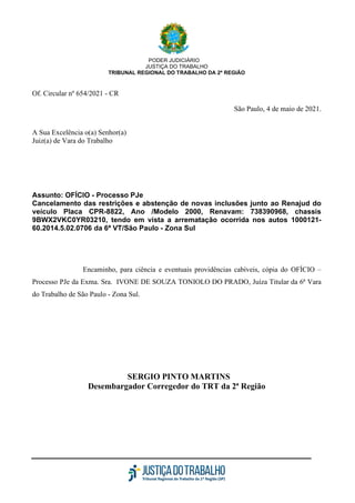 PODER JUDICIÁRIO
JUSTIÇA DO TRABALHO
TRIBUNAL REGIONAL DO TRABALHO DA 2ª REGIÃO
Of. Circular nº 654/2021 - CR
São Paulo, 4 de maio de 2021.
A Sua Excelência o(a) Senhor(a)
Juiz(a) de Vara do Trabalho
Assunto: OFÍCIO - Processo PJe
Cancelamento das restrições e abstenção de novas inclusões junto ao Renajud do
veículo Placa CPR-8822, Ano /Modelo 2000, Renavam: 738390968, chassis
9BWX2VKC0YR03210, tendo em vista a arrematação ocorrida nos autos 1000121-
60.2014.5.02.0706 da 6ª VT/São Paulo - Zona Sul
Encaminho, para ciência e eventuais providências cabíveis, cópia do OFÍCIO –
Processo PJe da Exma. Sra. IVONE DE SOUZA TONIOLO DO PRADO, Juíza Titular da 6ª Vara
do Trabalho de São Paulo - Zona Sul.
SERGIO PINTO MARTINS
Desembargador Corregedor do TRT da 2ª Região
 