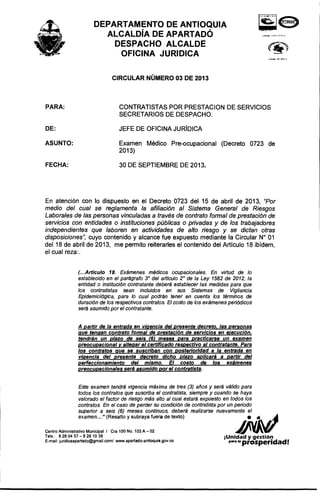 DEPARTAMENTO DE ANTIOQUIA
ALCALDIA DE APARTADO
DESPACHO ALCALDE
OFICINA JURIDICA
CIRCULAR NUMERO 03 DE 2013
PARA: CONTRATISTAS POR PRESTACION DE SERVICIOS
SECRETARIOS DE DESPACHO.
JEFE DE OFICINA JURfDICADE:
FECHA:
Examen Medico Pre-ocupacional (Decreto 0723 de
2013)
30 DE SEPTIEMBRE DE 2013.
ASUNTO:
En atenci6n con 10 dispuesto en el Decreto 0723 del 15 de abril de 2013, 'Por
medio del cual se reglamenta la afiliacion al Sistema General de Riesgos
Laborales de las personas vinculadas a treve« de contrato formal de presieclon de
servicios con entidades 0 instituciones publicas 0 privadas y de los trabajadores
independientes que laboren en actividades de alto riesgo y se dictan otras
disposiciones", cuyo contenido y alcance fue expuesto mediante la Circular N° 01
del 18 de abril de 2013, me permito reiterarles el contenido del Articulo 18 ibidem,
el cual reza:.
(...Articulo 18. Examenes medicos ocupacionales. En virtud de 10
establecido en el paragrafo 3° del articulo 2° de la Ley 1562 de 2012, la
entidad 0 instituci6n contratante debera establecer las medidas para que
los contratistas sean incluidos en sus Sistemas de Vigilancia
Epidemiol6gica, para 10 cual podran tener en cuenta los terminos de
duraci6n de los respectivos contratos. EI costo de los exsmenes peri6dicos
sera asumido por el contratante.
A partir de la entrada en viqencia del presente decreto. las personas
que tenqan contrato formal de prestaci6n de servicios en e;ecuci6n.
tendran un plazo de seis (6) meses para practicarse un examen
preocupacional v al/eqar el certificado respectivo al contratante. Para
los contratos que se suscriban con posterioridad a la entrada en
vigencia del presente decreto dlcho plazo apllcars a partir del
perfeccionam/ento del mismo. EI costa de los exsmenes
preocupacionales sera asumido por el contratista.
Este examen tendra vigencia maxima de tres (3) enos y sera valido para
todos los contratos que suscriba el contratista, siempre y cuando se haya
valorado el factor de riesgo mas alto al cual estara expuesto en todos los
contratos. En el caso de perder su condici6n de contratista por un periodo
superior a seis (6) meses continuos, debera realizarse nuevamente el
examen ... " (Resalto y subraya fuera de texto) I!.I~~
Centro Administrativo Municipal I Cra 100 No.1 03 A - 02 ~ VA.'I/'Tels.: 8280457 - 8 281038 iUnidad y gestion
E-mail: juridicaapartado@gmail.com/ www.apartado-antioquia.gov.co para Ia prosperidad!
 