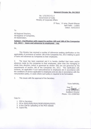 ceneral Circular No, 04/2015
No. 1/32l2013-CL.V
Government of India
lvlinistry of Corporate Affairs
5tn floor, 'A' wing, Shastri Bhavan
New Delhi - 110001
Dared; 10/03/2015
To
All Regional Directors,
All Registrar of Companies,
All Stakeholders.
Subiect : Cla;ification with reoard b section 1g5 and 186 ofthe Companies
Act 2013 - loans and advances to emplove€s - rcq.
Sir,
This Ministry has received a number of references seeking clarification on the
applicability of provisions of section 186 of the Companies Act, 2013 relating to grant
of loans and advances by Companies to their employees.
2. The issue has been examined and it is hereby clarified that loans and/or
advances made by the companies to thelr employees, other than the managing or
whole time directors (which is governed by section 185) are not governed by the
requirements of section 186 of the Companies Act, 2013. This clarjfication will,
however, be applicable if such loans/advances to employees are in accordance with
the conditions of service applicable to employees and are also in accordance with the
remuneration policy, in cases where such policy is required to be formulated,
3. This issues with the approval of the Secretary.
Yours faithfully,
,*1,&d{a{ri
Assibtant Direclor
Phone:011-23387253
Copy to :
1. PSO to Secretary
2. Ps to Js(rvl)/Js(B)/Js(A)rs(sP)/DII(Ns)/DII(P)
3. E-Gov Cell for uploading on the N4CA website
4. Guard File.
 