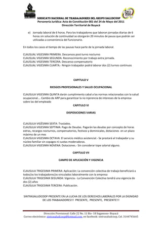 SINDICATO NACIONAL DE TRABAJADORES DEL GRUPO SALUDCOOP
            Personería Jurídica: Acta de Constitución 001 del 24 de Mayo del 2011
                                Dirección Territorial de Boyacá

    e) Jornada laboral de 6 horas. Para los trabajadores que laboran jornadas diarias de 6
       horas sin solución de continuidad se otorgarán 20 minutos de pausa que podrán ser
       utilizadas a conveniencia del funcionario.

En todos los casos el tiempo de las pausas hace parte de la jornada laboral.

CLAUSUAL VIGESIMA PRIMERA. Descansos post turno nocturno
CLAUSUAL VIGESIMA SEGUNDA. Reconocimiento por trabajo extra jornada.
CLAUSUAL VIGESIMA TERCERA. Descanso compensatorio
CLAUSUAL VIGESIMA CUARTA.- Ningún trabajador podrá laborar dos (2) turnos continuos



                                          CAPITULO V

                      RIESGOS PROFESIONALES Y SALUD OCUPACIONAL

CLAUSULA VIGESIMA QUINTA darán cumplimiento cabal a las normas relacionadas con la salud
ocupacional…. Cambio de ARP para garantizar la no injerencia de intereses de la empresa
sobre las del empleado
                                      CAPITULO VI

                                    DISPOSICIONES VARIAS


CLAUSULA VIGÉSIMA SEXTA: Traslados.
CLAUSULA VIGESIMA SEPTIMA: Pago de Deudas. Pagarán las deudas por concepto de horas
extras, recargos nocturnos, compensatorios, festivos y dominicales, dotaciones en un plazo
máximo de un mes
CLAUSULA VIGESIMA OCTAVA: El servicio médico asistencial.- Se prestará al trabajador y su
núcleo familiar sin copagos ni cuotas moderadoras.
CLAUSULA VIGESIMA NOVENA: Dotaciones.- Sin considerar tope salarial alguno.

                                         CAPITULO VII

                             CAMPO DE APLICACIÓN Y VIGENCIA


CLAUSULA TRIGESIMA PRIMERA: Aplicación: La convención colectiva de trabajo beneficiará a
todos/as los trabajadores/as vinculados laboralmente con la empresa
CLAUSULA TRIGESIMA SEGUNDA: Vigencia.- La Convención Colectiva tendrá una vigencia de
dos (2) años
CLAUSULA TRIGESIMA TERCERA: Publicación.


SINTRASALUDCOOP PRESENTE EN LA LUCHA DE LOS DERECHOS LABORALES POR LA DIGNIDAD
            DE LOS TRABAJADORES!!! PRESENTE, PRESENTE, PRESENTE!!!



                 Dirección Provisional: Calle 22 No. 11 Bis- 18 Sogamoso- Boyacá
Correo electrónico: sintrasaludcoop@hotmail.com, en facebook: sintrasaludcoop, Cel. 3144745645
 