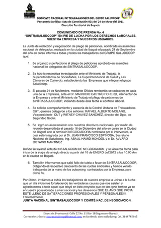 SINDICATO NACIONAL DE TRABAJADORES DEL GRUPO SALUDCOOP
           Personería Jurídica: Acta de Constitución 001 del 24 de Mayo del 2011
                               Dirección Territorial de Boyacá

                  COMUNICADO DE PRENSA No. 4
 “SINTRASALUDCOOP” EN PIE DE LUCHA POR LOS DERECHOS LABORALES,
             NUESTRA EMPRESA Y NUESTROS USUARIOS.

La Junta de redacción y negociación de pliego de peticiones, nombrada en asamblea
nacional de delegados, realizada en la ciudad de Ibagué el pasado 24 de Septiembre
del año en curso informa a todas y todos los trabajadores del GRUPO SALUDCOOP
que:

   1. Se organizo y perfecciono el pliego de peticiones aprobado en asamblea
      nacional de delegados de SINTRASALUDCOOP.

   2. Se hizo la respectiva investigación ante el Ministerio de Trabajo, la
      Superintendencia de Sociedades, La Superintendencia de Salud y Las
      Cámaras de Comercio, estableciendo las Empresas que integran el grupo
      Saludcoop.

   3. El pasado 24 de Noviembre, mediante Oficios remisorios se radicaron en cada
      una de la Empresas, ante el Dr. MAURICIO CASTRO FORERO, interventor de
      la Empresa y ante el Ministerio de Trabajo el pliego de peticiones de
      SINTRASALUDCOOP, iniciando desde ésta fecha el conflicto laboral.

   4. Se solicito acompañamiento y asesoría de la Central Unitaria de Trabajadores
      CUT, quienes delegaron a los señores: RAFAEL ALBERTO MOLANO,
      Vicepresidente CUT y WITNEY CHAVEZ SANCHEZ, director del Dpto. de
      Seguridad Social.

   5. Se logró un acercamiento con nuestros directivos nacionales, por medio de
      reunión desarrollada el pasado 16 de Diciembre del año en curso en la Ciudad
      de Bogotá con la comisión NEGOCIADORA nombrada por el interventor, la
      cual está integrada por el Dr. JUAN FRANCISCO ESPINOSA, Secretario
      Nacional de Saludcoop, Ing. ABAUL HAMID MONDOL y el Dr. ALVARO
      OCTAVIO MARTINEZ

Donde se levantó acta de INSTALACION DE NEGOCIACION, y se acuerda fecha para
inicio de la etapa de arreglo directo a partir del 16 de ENERO del 2012 a las 10:00 Am
en la ciudad de Bogotá.

   6. También informamos que salió fallo de tutela a favor de SINTRASALUDCOOP,
      obligando el respectivo descuento de las cuotas sindicales y hemos venido
      trabajando de la mano de los outsorsing contratados por la Empresa, para
      dicho fin.

Por último, invitamos a todos los trabajadores de nuestra empresa a unirse a la lucha
que un día iniciamos fortaleciendo las verdaderas causas que nos asisten y
agradecemos a todo aquel que creyó en éste proyecto que en tan corto tiempo ya se
encuentra posesionado a nivel nacional y les deseamos QUE EL AÑO QUE INICIA
ESTE LLENO DE SATISFACCIONES PROFESIONALES Y PERSONALES!!!!
Fraternalmente
JUNTA NACIONAL SINTRASALUDCOOP Y COMITÉ NAC. DE NEGOCIACION



                 Dirección Provisional: Calle 22 No. 11 Bis- 18 Sogamoso- Boyacá
Correo electrónico: sintrasaludcoop@hotmail.com, en facebook: sintrasaludcoop, Cel. 3144745645
 