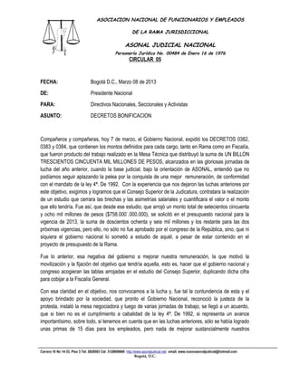 ASOCIACION NACIONAL DE FUNCIONARIOS Y EMPLEADOS

                                                            DE LA RAMA JURISDICCIONAL

                                                       ASONAL JUDICIAL NACIONAL
                                                 Personería Jurídica No. 00484 de Enero 16 de 1976
                                                          CIRCULAR 05
                                                                       Filial CUT-Fenaltrase



FECHA:                           Bogotá D.C., Marzo 08 de 2013
DE:                              Presidente Nacional
PARA:                            Directivos Nacionales, Seccionales y Activistas
ASUNTO:                          DECRETOS BONIFICACION



Compañeros y compañeras, hoy 7 de marzo, el Gobierno Nacional, expidió los DECRETOS 0382,
0383 y 0384, que contienen los montos definidos para cada cargo, tanto en Rama como en Fiscalía,
que fueron producto del trabajo realizado en la Mesa Técnica que distribuyó la suma de UN BILLON
TRESCIENTOS CINCUENTA MIL MILLONES DE PESOS, alcanzados en las gloriosas jornadas de
lucha del año anterior, cuando la base judicial, bajo la orientación de ASONAL, entendió que no
podíamos seguir aplazando la pelea por la conquista de una mejor remuneración, de conformidad
con el mandato de la ley 4ª. De 1992. Con la experiencia que nos dejaron las luchas anteriores por
este objetivo, exigimos y logramos que el Consejo Superior de la Judicatura, contratara la realización
de un estudio que cerrara las brechas y las asimetrías salariales y cuantificara el valor o el monto
que ello tendría. Fue así, que desde ese estudio, que arrojó un monto total de setecientos cincuenta
y ocho mil millones de pesos ($758.000´.000.000), se solicitó en el presupuesto nacional para la
vigencia de 2013, la suma de doscientos ochenta y seis mil millones y los restante para las dos
próximas vigencias, pero ello, no sólo no fue aprobado por el congreso de la República, sino, que ni
siquiera el gobierno nacional lo sometió a estudio de aquél, a pesar de estar contenido en el
proyecto de presupuesto de la Rama.

Fue lo anterior, esa negativa del gobierno a mejorar nuestra remuneración, la que motivó la
movilización y la fijación del objetivo que tendría aquella, esto es, hacer que el gobierno nacional y
congreso acogieran las tablas arrojadas en el estudio del Consejo Superior, duplicando dicha cifra
para cobijar a la Fiscalía General.

Con esa claridad en el objetivo, nos convocamos a la lucha y, fue tal la contundencia de esta y el
apoyo brindado por la sociedad, que pronto el Gobierno Nacional, reconoció la justeza de la
protesta, instaló la mesa negociadora y luego de varias jornadas de trabajo, se llegó a un acuerdo,
que si bien no es el cumplimiento a cabalidad de la ley 4ª. De 1992, si representa un avance
importantísimo, sobre todo, si tenemos en cuenta que en las luchas anteriores, sólo se había logrado
unas primas de 15 días para los empleados, pero nada de mejorar sustancialmente nuestros


Carrera 10 No 14-33, Piso 3 Tel: 2828583 Cel: 3128609660 http://www.asonaljudicial.net/ email. www.nuevoasonaljudicial@hotmail.com
                                                                Bogotá, D.C.
 