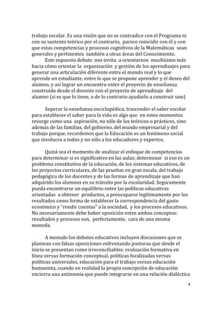 4
trabajo escolar. Es una visión que no se contradice con el Programa ni
con su sustento teórico por el contrario, parece coincidir con él y con
que estas competencias y procesos cognitivos de la Matemáticas sean
generales y pertinentes también a otras áreas del Conocimiento.
Este supuesto debate nos invita a orientarnos muchísimo más
hacia cómo orientar la organización y gestión de los aprendizajes para
generar una articulación diferente entre el mundo real y lo que
aprende un estudiante, entre lo que se propone aprender y el deseo del
alumno, y así lograr un encuentro entre el proyecto de enseñanza
construido desde el docente con el proyecto de aprendizaje del
alumno (si es que lo tiene, o de lo contrario ayudarlo a construir uno)
Superar la enseñanza enciclopédica, trascender el saber escolar
para establecer el saber para la vida es algo que en estos momentos
resurge como una aspiración, no sólo de los teóricos o prácticos, sino
además de las familias, del gobierno, del mundo empresarial y del
trabajo porque, recordemos que la Educación es un fenómeno social
que involucra a todos y no sólo a los educadores y expertos.
Quizá sea el momento de analizar el enfoque de competencias
para determinar si es significativo en las aulas; determinar si eso es un
problema constitutivo de la educación, de los sistemas educativos, de
los proyectos curriculares, de las pruebas en gran escala, del trabajo
pedagógico de los docentes y de las formas de aprendizaje que han
adquirido los alumnos en su tránsito por la escolaridad. Seguramente
pueda encontrarse un equilibrio entre las políticas educativas
orientadas a obtener productos, a preocuparse legítimamente por los
resultados como forma de establecer la correspondencia del gasto
económico y “rendir cuentas” a la sociedad, y los procesos educativos.
No necesariamente debe haber oposición entre ambos conceptos:
resultados y procesos son, perfectamente, cara de una misma
moneda.
A menudo los debates educativos incluyen discusiones que se
plantean con falsas oposiciones enfrentando posturas que desde el
inicio se presentan como irreconciliables: evaluación formativa en
línea versus formación conceptual, políticas focalizadas versus
políticas universales, educación para el trabajo versus educación
humanista, cuando en realidad la propia concepción de educación
encierra una antinomia que puede integrarse en una relación dialéctica
 