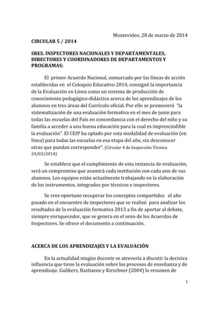 1
Montevideo, 28 de marzo de 2014
CIRCULAR 5 / 2014
SRES. INSPECTORES NACIONALES Y DEPARTAMENTALES,
DIRECTORES Y COORDINADORES DE DEPARTAMENTOS Y
PROGRAMAS:
El primer Acuerdo Nacional, enmarcado por las líneas de acción
establecidas en el Coloquio Educativo 2014, consignó la importancia
de la Evaluación en Línea como un sistema de producción de
conocimiento pedagógico-didáctico acerca de los aprendizajes de los
alumnos en tres áreas del Currículo oficial. Por ello se promoverá “la
sistematización de una evaluación formativa en el mes de junio para
todas las escuelas del País en concordancia con el derecho del niño y su
familia a acceder a una buena educación para la cual es imprescindible
la evaluación”. El CEIP ha optado por esta modalidad de evaluación (en
línea) para todas las escuelas en esa etapa del año, sin desconocer
otras que puedan corresponder”. (Circular 4 de Inspección Técnica
24/03/2014)
Se establece que el cumplimiento de esta instancia de evaluación,
será un compromiso que asumirá cada institución con cada uno de sus
alumnos. Los equipos están actualmente trabajando en la elaboración
de los instrumentos, integrados por técnicos e inspectores.
Se cree oportuno recuperar los conceptos compartidos el año
pasado en el encuentro de inspectores que se realizó para analizar los
resultados de la evaluación formativa 2013 a fin de aportar al debate,
siempre enriquecedor, que se genera en el seno de los Acuerdos de
Inspectores. Se ofrece el documento a continuación.
ACERCA DE LOS APRENDIZAJES Y LA EVALUACIÓN
En la actualidad ningún docente se atrevería a discutir la decisiva
influencia que tiene la evaluación sobre los procesos de enseñanza y de
aprendizaje. Gulikers, Bastiaens y Kirschner (2004) lo resumen de
 