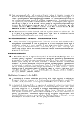 11. Dada esta amenaza a la niñez y a la juventud, la Dirección Nacional de Educación, por medio de la
     Gerencia de Programas Complementarios y del Departamento de Programas de Prevención y Apoyo a la
     Niñez, y en coordinación con la Dirección General de Educación, está realizando acciones de prevención
     que contribuyen a fortalecer el desarrollo de habilidades sociales, cognitivas y de manejo de emociones,
     que le permiten al personal y a los estudiantes identificar señales de alerta temprana y tener respuestas
     asertivas ante el riesgo de trata de personas. Por ello, se hace del conocimiento de todos los centros
     escolares: Que las instancias referentes por parte del MINED son las mencionadas y que toda
     actividad relacionada deberá coordinarse en forma previa. Ante cualquier situación de esta
     naturaleza, no duden en llamar a los teléfonos 2510 4201 y 2510 6328.

 12. Para denunciar cualquier situación relacionada con la trata de personas, llamar a los teléfonos 2223 5323
     y 2223 4898, de la Unidad especializada Contra el Tráfico Ilegal y Trata de Personas de la Fiscalía
     General de la República, información que se toma de forma anónima.

Materiales de apoyo educativo para docentes y estudiantes y entregas técnicas.

 13. La entrega de materiales de apoyo para los docentes y estudiantes iniciará en el último bimestre del año y
     finalizará en el último trimestre de 2009. Se comunicarán las fechas de las entregas técnicas sobre la
     actualización curricular y los nuevos materiales de apoyo en próximas circulares. Además de las
     entregas técnicas, la actualización curricular y los materiales de apoyo se darán a conocer por otros
     medios como: la página web del MINED, cursos libres en los Centros de Desarrollo Profesional Docente,
     programas de televisión, etc.

Cursos libres para docentes.

 14. El Ministerio de Educación, en respuesta a las necesidades de formación docente, brinda por medio de la
     política de Docentes Competentes y Motivados diferentes estrategias de autoformación; los cursos libres
     es una de ellas, en la que los docentes, voluntariamente, se inscriben en el curso que les interesa y en los
     tiempos que les convenga. De esta manera, los Centros de Desarrollo Profesional Docente (CDPD)
     responden a las diferentes demandas de formación con una oferta abierta y permanente. Los cursos libres
     se incrementarán en este último trimestre en los cinco Centros de Desarrollo Profesional Docente; para
     ello, los docentes pueden consultar los catálogos proporcionados a los centros educativos o solicitar
     información por vía telefónica en cada CDPD: Santa Ana, 2440-5278, 2440-0553; Santa Tecla, 2228-
     4890, 2228-4266, 2288-9376; San Vicente, 2393-5345, 2393-5561; Morazán, 2654-2106, 2654-2467;
     San Miguel, 2669-0057, 2669-0056, 2669-0052.

Liquidación del Presupuesto Escolar año 2008.

 15. La liquidación de los fondos transferidos por el MINED a los centros educativos en concepto de
     Presupuesto Escolar debe presentarse en las Direcciones Departamentales de Educación antes del 18 de
     diciembre, a fin de que los centros educativos puedan recibir fondos al inicio del año escolar 2009.

 16. La liquidación de fondos transferidos a los organismos de administración escolar (CDE, ACE, CECE) será
     elaborada separadamente por componente y fuente de financiamiento: Fondo General (GOES), fuente
     fideicomiso o donación. Para la liquidación de los fondos transferidos en concepto de operación y
     funcionamiento del centro educativo financiados por el Fondo General y Fideicomiso se tomarán las
     áreas elegibles establecidas en el instructivo MINED n.º 001/2007. En el caso de las instituciones que
     atienden Educación Media y que recibieron fondos en concepto de gratuidad, financiados por el Fondo
     General y Fideicomiso, se tomarán, además de las áreas elegibles establecidas en el instructivo anterior,
     las contempladas en las normativas 001 y 002/2008 que regulan esa transferencia.



                                                   Página 3
 