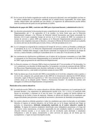 17. En los casos de los fondos asignados por medio de un proyecto adicional, este será liquidado con base en
     los rubros establecidos en el proyecto aprobado por la unidad técnica responsable. De existir algún
     cambio, deberá haber sido aprobado por esta última, y el organismo de administración escolar deberá
     tener la certificación del punto de acta aprobando el cambio.

Finalización de pagos año 2008 y contratos año 2009 para el personal docente y administrativo EDUCO.

 18. Los docentes presentarán la documentación para comprobación de tiempo de servicio en las Direcciones
     Departamentales del 1.° de septiembre al 9 de octubre. La fecha límite para que la Dirección
     Departamental entregue a las Oficinas de Historial Laboral documentos que hayan presentado los
     docentes EDUCO para comprobar tiempo de servicio es el 15 de octubre de 2008. La constancia de
     tiempo de servicio y salario 2008 será impresa en la Dirección Departamental correspondiente y se
     anexará en dos originales (una para el docente y otra para la Oficina de Historial Laboral) en la planilla
     de salarios del mes de diciembre para revisión, firma y sello del presidente de la ACE.

 19. La ACE entregará un original de las constancias de tiempo de servicio y salario ya firmadas y selladas por
     el presidente de la ACE a la Dirección Departamental correspondiente en el período del 24 al 27 de
     noviembre. También debe entregar a cada docente contratado un original de la constancia de tiempo de
     servicio y salario firmada y sellada por el presidente de la ACE antes del 15 de diciembre de 2008.

 20. Las constancias de clasificación escalafonaria con el salario de los docentes contratados en el año 2008
     se entregarán en las Direcciones Departamentales en el período del 26 de noviembre al 8 de diciembre
     de 2008, según programación de cada Dirección Departamental.

 21. La firma de contratos ACE-Docente 2009 se hará en el período del 27 de noviembre al 9 de diciembre. La
     ACE comunicará a sus docentes la fecha específica. La recepción y revisión de contratos del año 2009 en
     las Direcciones Departamentales para docentes ratificados se hará del 2 al 19 de diciembre de 2008, y
     para docentes nuevos, a más tardar en la primera semana de enero 2009.

 22. Todas las plazas que al uno de julio del 2008 se encontraban en el nivel dos, categorías sexta y quinta, y
     en nivel uno, categoría seis, gozarán para el año 2009 de la remuneración adicional de $25.00 dólares
     mensuales, según el Decreto Legislativo n.° 663. Esta remuneración adicional se deberá registrar en el
     contrato anual, en la cláusula quinta “Salario y Prestaciones Sociales”. El modelo de contrato será
     entregado en la Dirección Departamental correspondiente.

Matrícula en los centros educativos

 23. La matrícula escolar 2009 en los centros educativos oficiales deberá organizarse con la participación del
     personal docente y los organismos de administración escolar (CDE, ACE Y CECE). La matrícula debe
     iniciar en noviembre y continuar en el mes de enero. Los padres y madres de familia deberán ser
     informados de las fechas y horas de matrícula. Además, se solicita ser flexible con los estudiantes que
     tengan dificultades para presentar su partida de nacimiento o documento de identidad correspondiente.

 24. Los centros educativos deberán garantizar a todos los estudiantes que están involucrados en actividades
     laborales el ingreso al sistema educativo, de tal forma que no se le niegue matrícula por llegar en
     períodos ex temporáneos, debiendo otorgárseles matrícula en el centro educativo cuando lo
     soliciten. Si alguno de nuestros estudiantes identificado como trabajadores presentaran a lo largo del
     año lectivo varias inasistencias, el docente responsable de este estudiante tendrá el compromiso de
     ofrecerle refuerzo escolar, y si se cuenta con sala de nivelación (aula destinada a estudiantes
     trabajadores) o aula de apoyo, incorporarlos a estos servicios de apoyo, de tal forma que los
     acompañemos a lograr un mejor desempeño escolar.


                                                  Página 4
 