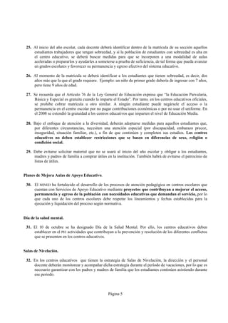 25. Al inicio del año escolar, cada docente deberá identificar dentro de la matrícula de su sección aquellos
     estudiantes trabajadores que tengan sobreedad, y si la población de estudiantes con sobreedad es alta en
     el centro educativo, se deberá buscar medidas para que se incorporen a una modalidad de aulas
     aceleradas o prepararlos y ayudarles a someterse a prueba de suficiencia, de tal forma que pueda avanzar
     en grados escolares y favorecer su permanencia y egreso efectivo del sistema educativo.

 26. Al momento de la matrícula se deberá identificar a los estudiantes que tienen sobreedad, es decir, dos
     años más que la que el grado requiere. Ejemplo: un niño de primer grado debería de ingresar con 7 años,
     pero tiene 9 años de edad.

 27. Se recuerda que el Artículo 76 de la Ley General de Educación expresa que “la Educación Parvularia,
     Básica y Especial es gratuita cuando la imparte el Estado”. Por tanto, en los centros educativos oficiales,
     se prohíbe cobrar matrícula u otro similar. A ningún estudiante puede negársele el acceso o la
     permanencia en el centro escolar por no pagar contribuciones económicas o por no usar el uniforme. En
     el 2008 se extendió la gratuidad a los centros educativos que imparten el nivel de Educación Media.

 28. Bajo el enfoque de atención a la diversidad, deberán adoptarse medidas para aquellos estudiantes que,
     por diferentes circunstancias, necesiten una atención especial (por discapacidad, embarazo precoz,
     inseguridad, situación familiar, etc.), a fin de que continúen y completen sus estudios. Los centros
     educativos no deben establecer restricciones que se basen en diferencias de sexo, religión o
     condición social.

 29. Debe evitarse solicitar material que no se usará al inicio del año escolar y obligar a los estudiantes,
     madres y padres de familia a comprar útiles en la institución. También habrá de evitarse el patrocinio de
     listas de útiles.


Planes de Mejora Aulas de Apoyo Educativo.

 30. El MINED ha fortalecido el desarrollo de los procesos de atención pedagógica en centros escolares que
     cuentan con Servicios de Apoyo Educativo mediante proyectos que contribuyan a mejorar el acceso,
     permanencia y egreso de la población con necesidades educativas que demandan el servicio, por lo
     que cada uno de los centros escolares debe respetar los lineamientos y fechas establecidas para la
     ejecución y liquidación del proceso según normativa.


Día de la salud mental.

 31. El 10 de octubre se ha designado Día de la Salud Mental. Por ello, los centros educativos deben
     establecer en el PEI actividades que contribuyan a la prevención y resolución de los diferentes conflictos
     que se presenten en los centros educativos.


Salas de Nivelación.

 32. En los centros educativos que tienen la estrategia de Salas de Nivelación, la dirección y el personal
     docente deberán monitorear y acompañar dicha estrategia durante el período de vacaciones, por lo que es
     necesario garantizar con los padres y madres de familia que los estudiantes continúen asistiendo durante
     ese periodo.



                                                   Página 5
 