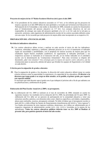 Proyectos de mejora de las 117 Redes Escolares Efectivas (REE) para el año 2009.

 33. A los presidentes de los centros educativos asociados en 117 REE, se les informa que los proyectos de
     mejora a ejecutar en el año 2009 deben de estar aprobados y revisados por la Gerencia de Educación con
     Participación de la Comunidad, a más tardar en diciembre de 2008, tomando en cuenta los lineamientos
     para el fortalecimiento del proceso educativo en 117 REE. Los consejos directivos de red son
     responsables de entregar una copia del proyecto aprobado a la ACE o al CDE sede de la red para su
     ejecución; asimismo, cada organismo de administración escolar de los centros asociados deberán contar
     con una copia. Se les recuerda que todo proyecto de mejora debe estar incorporado en su respectivo PEI.

PREPARACIÓN DEL AÑO ESCOLAR 2009.

Revisión de indicadores educativos.

 34. Los centros educativos deben revisar y analizar en cada sección al inicio de año los indicadores:
     asistencia, sobreedad, repitencia y ambiente; debiendo priorizar en su PEA el tratamiento al indicador
     según sus necesidades y posibilidades, con el propósito de realizar acciones de mejora para que los
     estudiantes logren buenos resultados académicos. El seguimiento al indicador priorizado y sus
     respectivas acciones se realizarán en el transcurso del año, en las fechas indicadas en el calendario
     escolar con la denominación de “evaluaciones trimestrales”. Para estas revisiones se dispone del
     documento ¿Qué ruta tomamos? Una estrategia para la mejora de nuestro centro educativo, con las
     orientaciones para su ejecución, además del apoyo que brindan los equipos de Seguimiento a la Calidad
     en cada distrito.

Criterios para la asignación de grados a docentes

35. Para la asignación de grados a los docentes, la dirección del centro educativo deberá tomar en cuenta
    criterios técnicos como la especialidad, la experiencia y la capacidad de los educadores. El director o la
    directora que tenga grado a su cargo no debe atender, en lo posible, el primer grado, por requerir
    este especial cuidado.
    Es necesario que todo docente sepa el grado con el que trabajará el próximo año a fin de que adelante con
    sus planificaciones y ambientación de grado.


Elaboración del Plan Escolar Anual (PEA) 2009 y su presupuesto.

 36. La elaboración del PEA 2009 se realizará en el mes de noviembre de 2008, tomando en cuenta los
     siguientes insumos: los resultados de la evaluación del PEA 2008, las prioridades del PEI para 2009. La
     elaboración del PEA debe ser un ejercicio de participación de la comunidad educativa y tener una
     estructura sencilla y práctica, con elementos tales como: objetivos específicos, actividades, responsables,
     plazos para realizarlas, recursos, presupuesto estimado. No debe olvidarse que el presupuesto escolar es
     parte del PEA y debe reflejar las fuentes de financiamiento (transferencias del MINED y “otros ingresos”).
     Los fondos provenientes de otros ingresos (cafetines, donaciones, etc.) deben ser administrados por el
     respectivo organismo de administración escolar (ACE, CDE, CECE) e invertidos en la mejora de los
     aprendizajes. Todos los centros educativos públicos deberán tener su PEA 2009 al finalizar el
     presente año, pero podrán ajustarlo al inicio del año escolar.




                                                   Página 6
 