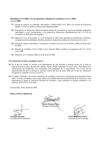 Resultados PAES 2008, PAES de diciembre, difusión de resultados PAESITA 2008
  y ECAP 2008.
   37. Entrega de reportes de resultados individuales e institucionales PAES 2008 a los centros de Educación
       Media, el 12 de noviembre en Direcciones Departamentales.
   38. Instituciones de Educación Media entregarán nómina de estudiantes de reposición (detallar asignaturas
        reprobadas) y PAES extraordinaria a sus respectivas Direcciones Departamentales del 19 al 28 de
        noviembre de 2008 (plazo prorrogable).
   39. Aplicación PAES de diciembre, el 13 de diciembre de 2008, para egresados de bachillerato a distancia,
       semipresencial de modalidades flexibles, pruebas de reposición, pruebas de suficiencia (EDÚCAME).
   40. Entrega de reportes individuales a estudiantes evaluados con PAES DE DICIEMBRE (2008), el 20 de enero
       de 2009.
   41. Difusión de resultados PAESITA 2008 y PAES ordinaria 2008, en talleres de seguimiento del 22 y 23 de
       enero 2009.
   42. Aplicación ECAP ordinaria 2008, el 24 de enero de 2009.


Prevención del VIH-sida, sexualidad y género
43. En el mes de octubre se iniciará en el departamento de San Salvador la entrega técnica de la serie de
    Educación para la vida a docentes de Ciencias, Salud y Medio Ambiente, de tercer ciclo, y Psicología de la
    Adolescencia, de bachillerato. Les solicitamos estar pendientes de la convocatoria. En el resto de los
    departamentos del país la entrega se realizará a partir del mes de enero 2009, por lo que les solicitamos
    incorporar el contenido en el PEI y en el PEA.
44. Se reitera el llamado a los centros educativos de no admitir a personas o instituciones que pretendan formar
    sobre VIH-sida, sexualidad y otros temas afines sin la debida autorización del Ministerio de Educación. Esta
    autorización la brinda la Dirección Nacional de Juventud, y para solicitarla se pueden comunicar a los
    teléfonos 2510-3325 o 2510-3328.

  San Salvador, 24 de octubre de 2008.


  DIOS, UNIÓN, LIBERTAD.




                                             Darlyn Xiomara Meza
                                             Ministra de Educación




  José Luis Guzmán                                                               Carlos Benjamín Orozco
  Viceministro de Educación                                                      Viceministro de Tecnología




                                                    Página 7
 