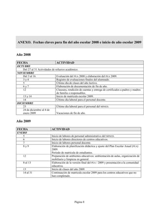 ANEXO. Fechas claves para fin del año escolar 2008 e inicio de año escolar 2009


Año 2008

FECHA                             ACTIVIDAD
OCTUBRE
    Del 27 al 31 Actividades de refuerzo académico.
NOVIEMBRE
    Del 3 al 16                  Evaluación del PEA 2008 y elaboración del PEA 2009.
    3y4                          Registro de evaluaciones finales del alumnado.
    5                            Último día de clases del año lectivo.
    6y7                          Elaboración de documentación de fin de año.
    12                           Clausura, rendición de cuentas y entrega de certificados a padres y madres
                                 de familia o responsables.
    13 y 14                      Inicio de matrícula escolar 2009.
    14                           Último día laboral para el personal docente.
DICIEMBRE
    23                           Último día laboral para el personal del MINED.
    24 de diciembre al 4 de
    enero 2009                   Vacaciones de fin de año.

Año 2009

FECHA                         ACTIVIDAD
ENERO
   5                          Inicio de labores de personal administrativo del MINED.
   6                          Inicio de labores directores de centros educativos.
   7                          Inicio de labores personal docente.
   8y9                        Elaboración de planificación didáctica y ajuste del Plan Escolar Anual (PEA)
                              2009.
                              Período de matrícula de estudiantes.
     12                       Preparación de ambientes educativos: ambientación de aulas, organización de
                              mobiliario y limpieza en general.
     8 al 13                  Elaboración de la versión final del PEA / 2009 y presentación a la comunidad
                              educativa.
     13                       Inicio de clases del año 2009
     14 al 31                 Continuación de matrícula escolar 2009 para los centros educativos que no
                              han completado.




                                                 Página 8
 