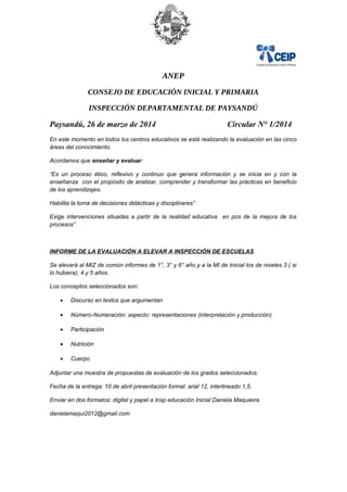 ANEP
CONSEJO DE EDUCACIÓN INICIAL Y PRIMARIA
INSPECCIÓN DEPARTAMENTAL DE PAYSANDÚ
Paysandú, 26 de marzo de 2014 Circular N° 1/2014
En este momento en todos los centros educativos se está realizando la evaluación en las cinco
áreas del conocimiento.
Acordamos que enseñar y evaluar:
“Es un proceso ético, reflexivo y continuo que genera información y se inicia en y con la
enseñanza con el propósito de analizar, comprender y transformar las prácticas en beneficio
de los aprendizajes.
Habilita la toma de decisiones didácticas y disciplinares”
Exige intervenciones situadas a partir de la realidad educativa en pos de la mejora de los
procesos”
INFORME DE LA EVALUACIÓN A ELEVAR A INSPECCIÓN DE ESCUELAS
Se elevará al MIZ de común informes de 1°, 3° y 6° año y a la MI de Inicial los de niveles 3 ( si
lo hubiera), 4 y 5 años.
Los conceptos seleccionados son:
• Discurso en textos que argumentan
• Número-Numeración: aspecto: representaciones (interpretación y producción)
• Participación
• Nutrición
• Cuerpo
Adjuntar una muestra de propuestas de evaluación de los grados seleccionados.
Fecha de la entrega: 10 de abril presentación formal: arial 12, interlineado 1,5.
Enviar en dos formatos: digital y papel a Insp educación Inicial Daniela Maquieira.
danielamaqui2012@gmail.com