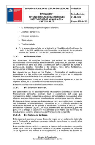 SUPERINTENDENCIA DE EDUCACIÓN ESCOLAR Versión:04
CIRCULAR N°1
ESTABLECIMIENTOS EDUCACIONALES
SUBVENCIONADOS MUNICIPALES Y
PARTICULARES
Fecha Emisión:
21-02-2014
Página 101 de 129
División de Fiscalización
Superintendencia de Educación Escolar
 El monto rebajado por concepto de exención.
 Aportes o donaciones.
 Intereses Moratorios.
 Otros cobros.
 Total cancelado.
 En el reverso debe señalar los artículos 24 y 26 del Decreto Con Fuerza de
Ley N° 2, de 1998, del Ministerio de Educación, y el artículo 62, inciso primero
y quinto del Decreto N° 755, de 1997, del Ministerio de Educación.
37.2.3. De las Donaciones.
Las donaciones de cualquier naturaleza que reciban los establecimientos
educacionales subvencionados de financiamiento compartido, no obstarán al pago
de la subvención, salvo que ellas se establezcan como exigencias de ingreso o
permanencia, directos, indirectos o de terceros, tales como fundaciones,
corporaciones, entidades culturales, deportivas, etc.
Las donaciones en dinero de los Padres y Apoderados al establecimiento
educacional o a las instituciones relacionadas con el mismo se considerarán
ingresos de mensualidades de financiamiento compartido.
Se deberá generar una boleta por el monto de la donación e ingresar en el libro de
ingresos diarios, en la columna donaciones el monto donado.
Estas donaciones estarán exentas del trámite de insinuación.
37.2.4. Del Sistema de Exención.
Los Sostenedores de los establecimientos educacionales adscritos al sistema de
financiamiento compartido eximirán total o parcialmente del pago que
mensualmente deben realizar los apoderados por concepto de mensualidad, a los
alumnos que sean determinados en aplicación de un sistema de exención o becas.
El sistema de becas que permite la exención de pago se constituirá con un aporte
del Sostenedor del establecimiento, consistente en un porcentaje aplicado a la
recaudación recibida de los padres y apoderados, conforme al artículo 33 del
Decreto con Fuerza de Ley N° 2, de 1998, del Ministerio de Educación; y, por otra
parte, con la entrega al Sostenedor de la cantidad que le habría sido descontada de
la subvención, conforme a las normas del financiamiento compartido.
37.2.4.1. Del Reglamento de Becas.
Este sistema de exención o becas, debe estar regido por un reglamento elaborado
por el Sostenedor y sus bases generales deberán comunicarse por escrito a los
padres y apoderados.
Para establecimientos recién incorporados al sistema de financiamiento compartido
deben dar a conocer el reglamento de becas a los padres y apoderados, antes del
30 de agosto del año anterior a su incorporación, o al momento de requerir su
 