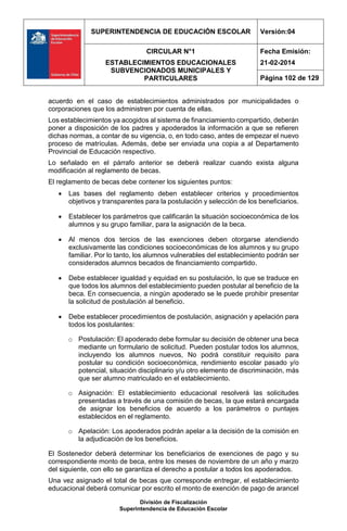 SUPERINTENDENCIA DE EDUCACIÓN ESCOLAR Versión:04
CIRCULAR N°1
ESTABLECIMIENTOS EDUCACIONALES
SUBVENCIONADOS MUNICIPALES Y
PARTICULARES
Fecha Emisión:
21-02-2014
Página 102 de 129
División de Fiscalización
Superintendencia de Educación Escolar
acuerdo en el caso de establecimientos administrados por municipalidades o
corporaciones que los administren por cuenta de ellas.
Los establecimientos ya acogidos al sistema de financiamiento compartido, deberán
poner a disposición de los padres y apoderados la información a que se refieren
dichas normas, a contar de su vigencia, o, en todo caso, antes de empezar el nuevo
proceso de matrículas. Además, debe ser enviada una copia a al Departamento
Provincial de Educación respectivo.
Lo señalado en el párrafo anterior se deberá realizar cuando exista alguna
modificación al reglamento de becas.
El reglamento de becas debe contener los siguientes puntos:
 Las bases del reglamento deben establecer criterios y procedimientos
objetivos y transparentes para la postulación y selección de los beneficiarios.
 Establecer los parámetros que calificarán la situación socioeconómica de los
alumnos y su grupo familiar, para la asignación de la beca.
 Al menos dos tercios de las exenciones deben otorgarse atendiendo
exclusivamente las condiciones socioeconómicas de los alumnos y su grupo
familiar. Por lo tanto, los alumnos vulnerables del establecimiento podrán ser
considerados alumnos becados de financiamiento compartido.
 Debe establecer igualdad y equidad en su postulación, lo que se traduce en
que todos los alumnos del establecimiento pueden postular al beneficio de la
beca. En consecuencia, a ningún apoderado se le puede prohibir presentar
la solicitud de postulación al beneficio.
 Debe establecer procedimientos de postulación, asignación y apelación para
todos los postulantes:
o Postulación: El apoderado debe formular su decisión de obtener una beca
mediante un formulario de solicitud. Pueden postular todos los alumnos,
incluyendo los alumnos nuevos, No podrá constituir requisito para
postular su condición socioeconómica, rendimiento escolar pasado y/o
potencial, situación disciplinario y/u otro elemento de discriminación, más
que ser alumno matriculado en el establecimiento.
o Asignación: El establecimiento educacional resolverá las solicitudes
presentadas a través de una comisión de becas, la que estará encargada
de asignar los beneficios de acuerdo a los parámetros o puntajes
establecidos en el reglamento.
o Apelación: Los apoderados podrán apelar a la decisión de la comisión en
la adjudicación de los beneficios.
El Sostenedor deberá determinar los beneficiarios de exenciones de pago y su
correspondiente monto de beca, entre los meses de noviembre de un año y marzo
del siguiente, con ello se garantiza el derecho a postular a todos los apoderados.
Una vez asignado el total de becas que corresponde entregar, el establecimiento
educacional deberá comunicar por escrito el monto de exención de pago de arancel
 