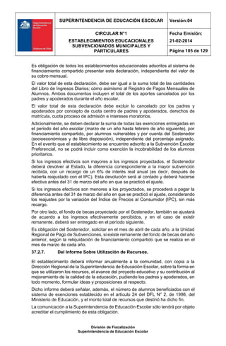SUPERINTENDENCIA DE EDUCACIÓN ESCOLAR Versión:04
CIRCULAR N°1
ESTABLECIMIENTOS EDUCACIONALES
SUBVENCIONADOS MUNICIPALES Y
PARTICULARES
Fecha Emisión:
21-02-2014
Página 105 de 129
División de Fiscalización
Superintendencia de Educación Escolar
Es obligación de todos los establecimientos educacionales adscritos al sistema de
financiamiento compartido presentar esta declaración, independiente del valor de
su cobro mensual.
El valor total de esta declaración, debe ser igual a la suma total de las cantidades
del Libro de Ingresos Diarios; cómo asimismo al Registro de Pagos Mensuales de
Alumnos. Ambos documentos incluyen el total de los aportes cancelados por los
padres y apoderados durante el año escolar.
El valor total de esta declaración debe excluir lo cancelado por los padres y
apoderados por concepto de cuota centro de padres y apoderados, derechos de
matrícula, cuota proceso de admisión e intereses moratorios.
Adicionalmente, se deben declarar la suma de todas las exenciones entregadas en
el periodo del año escolar (marzo de un año hasta febrero de año siguiente), por
financiamiento compartido, por alumnos vulnerables y por cuenta del Sostenedor
(socioeconómicas y de libre disposición), independiente del porcentaje asignado.
En el evento que el establecimiento se encuentre adscrito a la Subvención Escolar
Preferencial, no se podrá incluir como exención la incobrabilidad de los alumnos
prioritarios.
Si los ingresos efectivos son mayores a los ingresos proyectados, el Sostenedor
deberá devolver al Estado, la diferencia correspondiente a la mayor subvención
recibida, con un recargo de un 6% de interés real anual (es decir, después de
haberla reajustado con el IPC). Esta devolución será al contado y deberá hacerse
efectiva antes del 31 de marzo del año en que se practicó el ajuste.
Si los ingresos efectivos son menores a los proyectados, se procederá a pagar la
diferencia antes del 31 de marzo del año en que se practicó el ajuste, considerando
los reajustes por la variación del Índice de Precios al Consumidor (IPC), sin más
recargo.
Por otro lado, el fondo de becas proyectado por el Sostenedor, también se ajustará
de acuerdo a los ingresos efectivamente percibidos, y en el caso de existir
remanente, deberá ser entregado en el período siguiente.
Es obligación del Sostenedor, solicitar en el mes de abril de cada año, a la Unidad
Regional de Pago de Subvenciones, si existe remanente del fondo de becas del año
anterior, según la reliquidación de financiamiento compartido que se realiza en el
mes de marzo de cada año.
37.2.7. Del Informe Sobre Utilización de Recursos.
El establecimiento deberá informar anualmente a la comunidad, con copia a la
Dirección Regional de la Superintendencia de Educación Escolar, sobre la forma en
que se utilizaron los recursos, el avance del proyecto educativo y su contribución al
mejoramiento de la calidad de la educación, pudiendo los padres y apoderados, en
todo momento, formular ideas y proposiciones al respecto.
Dicho informe deberá señalar, además, el número de alumnos beneficiados con el
sistema de exenciones establecido en el artículo 24 del DFL N° 2, de 1998, del
Ministerio de Educación, y el monto total de recursos que destinó ha dicho fin.
La comunicación a la Superintendencia de Educación Escolar sólo tendrá por objeto
acreditar el cumplimiento de esta obligación.
 
