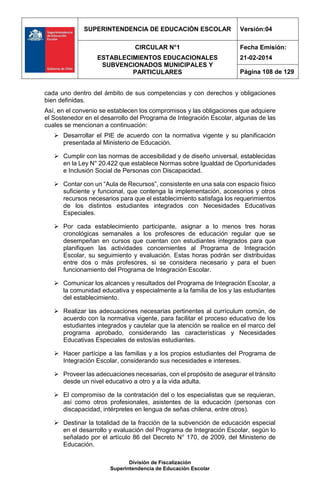 SUPERINTENDENCIA DE EDUCACIÓN ESCOLAR Versión:04
CIRCULAR N°1
ESTABLECIMIENTOS EDUCACIONALES
SUBVENCIONADOS MUNICIPALES Y
PARTICULARES
Fecha Emisión:
21-02-2014
Página 108 de 129
División de Fiscalización
Superintendencia de Educación Escolar
cada uno dentro del ámbito de sus competencias y con derechos y obligaciones
bien definidas.
Así, en el convenio se establecen los compromisos y las obligaciones que adquiere
el Sostenedor en el desarrollo del Programa de Integración Escolar, algunas de las
cuales se mencionan a continuación:
 Desarrollar el PIE de acuerdo con la normativa vigente y su planificación
presentada al Ministerio de Educación.
 Cumplir con las normas de accesibilidad y de diseño universal, establecidas
en la Ley N° 20.422 que establece Normas sobre Igualdad de Oportunidades
e Inclusión Social de Personas con Discapacidad.
 Contar con un “Aula de Recursos”, consistente en una sala con espacio físico
suficiente y funcional, que contenga la implementación, accesorios y otros
recursos necesarios para que el establecimiento satisfaga los requerimientos
de los distintos estudiantes integrados con Necesidades Educativas
Especiales.
 Por cada establecimiento participante, asignar a lo menos tres horas
cronológicas semanales a los profesores de educación regular que se
desempeñan en cursos que cuentan con estudiantes integrados para que
planifiquen las actividades concernientes al Programa de Integración
Escolar, su seguimiento y evaluación. Estas horas podrán ser distribuidas
entre dos o más profesores, si se considera necesario y para el buen
funcionamiento del Programa de Integración Escolar.
 Comunicar los alcances y resultados del Programa de Integración Escolar, a
la comunidad educativa y especialmente a la familia de los y las estudiantes
del establecimiento.
 Realizar las adecuaciones necesarias pertinentes al currículum común, de
acuerdo con la normativa vigente, para facilitar el proceso educativo de los
estudiantes integrados y cautelar que la atención se realice en el marco del
programa aprobado, considerando las características y Necesidades
Educativas Especiales de estos/as estudiantes.
 Hacer partícipe a las familias y a los propios estudiantes del Programa de
Integración Escolar, considerando sus necesidades e intereses.
 Proveer las adecuaciones necesarias, con el propósito de asegurar el tránsito
desde un nivel educativo a otro y a la vida adulta.
 El compromiso de la contratación del o los especialistas que se requieran,
así como otros profesionales, asistentes de la educación (personas con
discapacidad, intérpretes en lengua de señas chilena, entre otros).
 Destinar la totalidad de la fracción de la subvención de educación especial
en el desarrollo y evaluación del Programa de Integración Escolar, según lo
señalado por el artículo 86 del Decreto N° 170, de 2009, del Ministerio de
Educación.
 