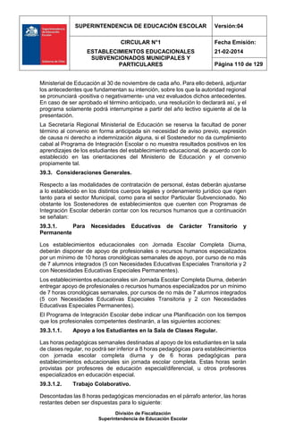 SUPERINTENDENCIA DE EDUCACIÓN ESCOLAR Versión:04
CIRCULAR N°1
ESTABLECIMIENTOS EDUCACIONALES
SUBVENCIONADOS MUNICIPALES Y
PARTICULARES
Fecha Emisión:
21-02-2014
Página 110 de 129
División de Fiscalización
Superintendencia de Educación Escolar
Ministerial de Educación al 30 de noviembre de cada año. Para ello deberá, adjuntar
los antecedentes que fundamentan su intención, sobre los que la autoridad regional
se pronunciará -positiva o negativamente- una vez evaluados dichos antecedentes.
En caso de ser aprobado el término anticipado, una resolución lo declarará así, y el
programa solamente podrá interrumpirse a partir del año lectivo siguiente al de la
presentación.
La Secretaría Regional Ministerial de Educación se reserva la facultad de poner
término al convenio en forma anticipada sin necesidad de aviso previo, expresión
de causa ni derecho a indemnización alguna, si el Sostenedor no da cumplimiento
cabal al Programa de Integración Escolar o no muestra resultados positivos en los
aprendizajes de los estudiantes del establecimiento educacional, de acuerdo con lo
establecido en las orientaciones del Ministerio de Educación y el convenio
propiamente tal.
39.3. Consideraciones Generales.
Respecto a las modalidades de contratación de personal, éstas deberán ajustarse
a lo establecido en los distintos cuerpos legales y ordenamiento jurídico que rigen
tanto para el sector Municipal, como para el sector Particular Subvencionado. No
obstante los Sostenedores de establecimientos que cuenten con Programas de
Integración Escolar deberán contar con los recursos humanos que a continuación
se señalan:
39.3.1. Para Necesidades Educativas de Carácter Transitorio y
Permanente
Los establecimientos educacionales con Jornada Escolar Completa Diurna,
deberán disponer de apoyo de profesionales o recursos humanos especializados
por un mínimo de 10 horas cronológicas semanales de apoyo, por curso de no más
de 7 alumnos integrados (5 con Necesidades Educativas Especiales Transitoria y 2
con Necesidades Educativas Especiales Permanentes).
Los establecimientos educacionales sin Jornada Escolar Completa Diurna, deberán
entregar apoyo de profesionales o recursos humanos especializados por un mínimo
de 7 horas cronológicas semanales, por cursos de no más de 7 alumnos integrados
(5 con Necesidades Educativas Especiales Transitoria y 2 con Necesidades
Educativas Especiales Permanentes).
El Programa de Integración Escolar debe indicar una Planificación con los tiempos
que los profesionales competentes destinarán, a las siguientes acciones:
39.3.1.1. Apoyo a los Estudiantes en la Sala de Clases Regular.
Las horas pedagógicas semanales destinadas al apoyo de los estudiantes en la sala
de clases regular, no podrá ser inferior a 8 horas pedagógicas para establecimientos
con jornada escolar completa diurna y de 6 horas pedagógicas para
establecimientos educacionales sin jornada escolar completa. Estas horas serán
provistas por profesores de educación especial/diferencial, u otros profesores
especializados en educación especial.
39.3.1.2. Trabajo Colaborativo.
Descontadas las 8 horas pedagógicas mencionadas en el párrafo anterior, las horas
restantes deben ser dispuestas para lo siguiente:
 