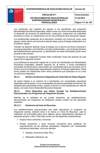 SUPERINTENDENCIA DE EDUCACIÓN ESCOLAR Versión:04
CIRCULAR N°1
ESTABLECIMIENTOS EDUCACIONALES
SUBVENCIONADOS MUNICIPALES Y
PARTICULARES
Fecha Emisión:
21-02-2014
Página 111 de 129
División de Fiscalización
Superintendencia de Educación Escolar
Los profesores que imparten los apoyos a los estudiantes que presentan
Necesidades Educativas Especiales, deben contar con horas semanales destinadas
al desarrollo de acciones de planificación, evaluación, preparación de materiales
educativos y otros, en colaboración con él o los profesores de la educación regular.
Los profesionales asistentes de la educación contarán con horas por curso, para
apoyar a éstos dentro y/o fuera de la sala de clase y para el trabajo colaborativo con
el profesor regular.
También se deberán destinar horas al trabajo con el alumno de forma individual o
en grupos pequeños; con la familia; con otros profesionales, y con el equipo directivo
del establecimiento educacional. La planificación de estas actividades podrá variar
durante el año escolar.
El Programa de Integración Escolar debe contemplar horas del docente de aula
regular de la siguiente manera:
Los profesores de educación regular de un curso con estudiantes con Necesidades
Educativas Especiales, deberán disponer de, al menos, 3 horas cronológicas
semanales de planificación, éstas deben ser coordinadas para que coincidan con el
horario que los profesionales especializados destinan al trabajo colaborativo. Estas
horas pueden ser distribuidas entre varios profesores que participan en un curso
con alumnos integrados.
39.3.2. Número de Alumnos Integrados por Cada Sala de Clases Regular.
Se podrá integrar a un máximo de 2 estudiantes con necesidades educativas
especiales permanentes y 5 con necesidades educativas especiales transitorias. No
obstante para estudiantes sordos, podrán incluirse 2 o más estudiantes por sala de
clases, con esta misma Necesidad Educativa Especial.
39.3.3. Otros Requisitos que Deben Cumplir los Establecimientos
Educacionales con Programas de Integración Escolar.
Además de lo señalado en los puntos anteriores, los establecimientos
educacionales con programas de integración escolar cumplir con los siguientes
requisitos:
39.3.3.1. Existencia del Aula de Recursos.
Los establecimientos educacionales que estén ejecutando un programa de
integración escolar, deberán tener a lo menos un “Aula de Recursos”, para la
realización de actividades tales como talleres, apoyo especializado individual, en
pequeños grupos u otros. Ésta debe contar con las siguientes características:
 Espacio físico suficiente y funcional.
 Poseer accesorios y otros recursos necesarios para satisfacer los
requerimientos de los distintos estudiantes integrados con necesidades
educativas especiales, como por ejemplo:
 Espejos, lavamanos (Solo TEL).
 Materiales didácticos, etc.
 