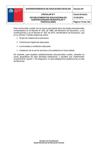 SUPERINTENDENCIA DE EDUCACIÓN ESCOLAR Versión:04
CIRCULAR N°1
ESTABLECIMIENTOS EDUCACIONALES
SUBVENCIONADOS MUNICIPALES Y
PARTICULARES
Fecha Emisión:
21-02-2014
Página 112 de 129
División de Fiscalización
Superintendencia de Educación Escolar
Este recinto debe cumplir con la norma para planta física de locales educacionales
contemplados en el Decreto N° 548, de 1988, del Ministerio de Educación, y sus
modificaciones y en el Decreto N° 393, de 2010, del Ministerio de Educación, que
en su artículo 7 señala exigencias sobre:
 El tipo de material de la estructura.
 Condiciones higiénicas adecuadas.
 Luminosidad y ventilación adecuada.
 Instalación de la red de servicios y los artefactos en buen estado.
No obstante, para aquellos establecimientos educacionales rurales, ubicados en
zonas geográficas de baja densidad poblacional, o aquellos que implementen
únicamente la “opción 1” de integración, no será obligatoria la existencia de un Aula
de Recursos.
 