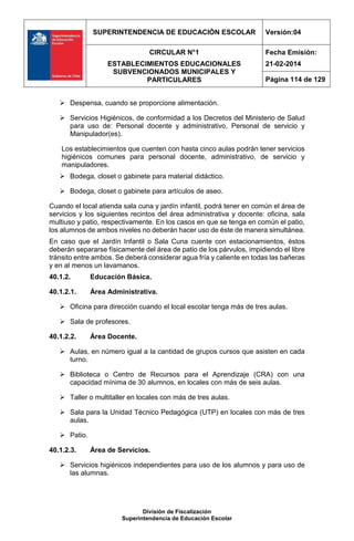 SUPERINTENDENCIA DE EDUCACIÓN ESCOLAR Versión:04
CIRCULAR N°1
ESTABLECIMIENTOS EDUCACIONALES
SUBVENCIONADOS MUNICIPALES Y
PARTICULARES
Fecha Emisión:
21-02-2014
Página 114 de 129
División de Fiscalización
Superintendencia de Educación Escolar
 Despensa, cuando se proporcione alimentación.
 Servicios Higiénicos, de conformidad a los Decretos del Ministerio de Salud
para uso de: Personal docente y administrativo, Personal de servicio y
Manipulador(es).
Los establecimientos que cuenten con hasta cinco aulas podrán tener servicios
higiénicos comunes para personal docente, administrativo, de servicio y
manipuladores.
 Bodega, closet o gabinete para material didáctico.
 Bodega, closet o gabinete para artículos de aseo.
Cuando el local atienda sala cuna y jardín infantil, podrá tener en común el área de
servicios y los siguientes recintos del área administrativa y docente: oficina, sala
multiuso y patio, respectivamente. En los casos en que se tenga en común el patio,
los alumnos de ambos niveles no deberán hacer uso de éste de manera simultánea.
En caso que el Jardín Infantil o Sala Cuna cuente con estacionamientos, éstos
deberán separarse físicamente del área de patio de los párvulos, impidiendo el libre
tránsito entre ambos. Se deberá considerar agua fría y caliente en todas las bañeras
y en al menos un lavamanos.
40.1.2. Educación Básica.
40.1.2.1. Área Administrativa.
 Oficina para dirección cuando el local escolar tenga más de tres aulas.
 Sala de profesores.
40.1.2.2. Área Docente.
 Aulas, en número igual a la cantidad de grupos cursos que asisten en cada
turno.
 Biblioteca o Centro de Recursos para el Aprendizaje (CRA) con una
capacidad mínima de 30 alumnos, en locales con más de seis aulas.
 Taller o multitaller en locales con más de tres aulas.
 Sala para la Unidad Técnico Pedagógica (UTP) en locales con más de tres
aulas.
 Patio.
40.1.2.3. Área de Servicios.
 Servicios higiénicos independientes para uso de los alumnos y para uso de
las alumnas.
 