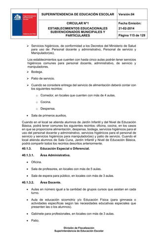 SUPERINTENDENCIA DE EDUCACIÓN ESCOLAR Versión:04
CIRCULAR N°1
ESTABLECIMIENTOS EDUCACIONALES
SUBVENCIONADOS MUNICIPALES Y
PARTICULARES
Fecha Emisión:
21-02-2014
Página 115 de 129
División de Fiscalización
Superintendencia de Educación Escolar
 Servicios higiénicos, de conformidad a los Decretos del Ministerio de Salud
para uso de: Personal docente y administrativo, Personal de servicio y
Manipulador(es).
Los establecimientos que cuenten con hasta cinco aulas podrán tener servicios
higiénicos comunes para personal docente, administrativo, de servicio y
manipuladores.
 Bodega.
 Patio de servicio.
 Cuando se considere entrega del servicio de alimentación deberá contar con
los siguientes recintos:
o Comedor, en locales que cuenten con más de 4 aulas.
o Cocina.
o Despensa.
 Sala de primeros auxilios.
Cuando en el local se atienda alumnos de Jardín Infantil y del Nivel de Educación
Básica, podrá tener comunes los siguientes recintos: oficina, cocina, en los casos
en que se proporcione alimentación, despensa, bodega, servicios higiénicos para el
uso del personal docente y administrativo, servicios higiénicos para el personal de
servicio y servicios higiénicos para manipulador(es) y patio de servicio. Cuando el
local atienda alumnos de Sala Cuna, Jardín Infantil y Nivel de Educación Básica,
podrá compartir todos los recintos descritos anteriormente.
40.1.3. Educación Especial o Diferencial.
40.1.3.1. Área Administrativa.
 Oficina.
 Sala de profesores, en locales con más de 5 aulas.
 Sala de espera para público, en locales con más de 3 aulas.
40.1.3.2. Área Docente.
 Aulas en número igual a la cantidad de grupos cursos que asistan en cada
turno.
 Aula de educación sicomotriz y/o Educación Física (para gimnasia o
actividades específicas según las necesidades educativas especiales que
presenten las o los alumnos).
 Gabinete para profesionales, en locales con más de 3 aulas.
 Patio.
 