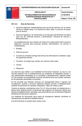 SUPERINTENDENCIA DE EDUCACIÓN ESCOLAR Versión:04
CIRCULAR N°1
ESTABLECIMIENTOS EDUCACIONALES
SUBVENCIONADOS MUNICIPALES Y
PARTICULARES
Fecha Emisión:
21-02-2014
Página 116 de 129
División de Fiscalización
Superintendencia de Educación Escolar
40.1.3.3. Área de Servicios.
 Servicios higiénicos independientes para uso de los alumnos. En el recinto
donde se instalen tazas, a la derecha de ellos, debe ir una barra de apoyo
para el usuario.
 Servicios higiénicos, de conformidad a los Decretos del Ministerio de Salud
para uso de: Personal docente y administrativo, Personal de servicio y
Manipulador(es).
Los establecimientos que cuenten con hasta cinco aulas podrán tener servicios
higiénicos comunes para personal docente, administrativo, de servicio y
manipuladores.
 Bodega.
 Patio de servicio.
 Cuando se considere entrega del servicio de alimentación se deberán exigir
los siguientes recintos:
 Comedor, en locales que cuenten con más de cuatro aulas.
 Cocina.
 Despensa.
Los alumnos que asisten a la modalidad de Educación Especial, ya sea en una
escuela especial o en un establecimiento con programa de integración escolar, y
que experimenten dificultades en su movilidad y desplazamiento, deberán contar
con las medidas de accesibilidad universal necesarias para que puedan participar
en las diferentes actividades curriculares.
En las escuelas que atiendan alumnos con discapacidad física o ceguera, las
circulaciones, puertas y servicios higiénicos deberán permitir el desplazamiento
expedito de personas con aparatos ortopédicos, sillas de ruedas y otros.
Cuando se atienda a estudiantes entre 15 a 21 años de edad, la infraestructura o
planta física deberá permitir el desarrollo del programa de formación laboral que
imparta el establecimiento, aprobado, para estos efectos, por el Secretario Regional
Ministerial de Educación respectivo.
Los sistemas de evacuación para casos de emergencia deberán considerar la
discapacidad que atienda el establecimiento.
Las terminaciones no podrán tener cantos vivos.
 