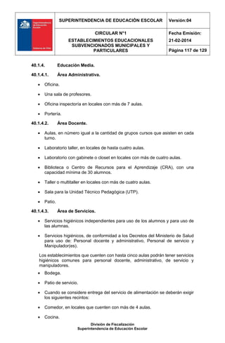 SUPERINTENDENCIA DE EDUCACIÓN ESCOLAR Versión:04
CIRCULAR N°1
ESTABLECIMIENTOS EDUCACIONALES
SUBVENCIONADOS MUNICIPALES Y
PARTICULARES
Fecha Emisión:
21-02-2014
Página 117 de 129
División de Fiscalización
Superintendencia de Educación Escolar
40.1.4. Educación Media.
40.1.4.1. Área Administrativa.
 Oficina.
 Una sala de profesores.
 Oficina inspectoría en locales con más de 7 aulas.
 Portería.
40.1.4.2. Área Docente.
 Aulas, en número igual a la cantidad de grupos cursos que asisten en cada
turno.
 Laboratorio taller, en locales de hasta cuatro aulas.
 Laboratorio con gabinete o closet en locales con más de cuatro aulas.
 Biblioteca o Centro de Recursos para el Aprendizaje (CRA), con una
capacidad mínima de 30 alumnos.
 Taller o multitaller en locales con más de cuatro aulas.
 Sala para la Unidad Técnico Pedagógica (UTP).
 Patio.
40.1.4.3. Área de Servicios.
 Servicios higiénicos independientes para uso de los alumnos y para uso de
las alumnas.
 Servicios higiénicos, de conformidad a los Decretos del Ministerio de Salud
para uso de: Personal docente y administrativo, Personal de servicio y
Manipulador(es).
Los establecimientos que cuenten con hasta cinco aulas podrán tener servicios
higiénicos comunes para personal docente, administrativo, de servicio y
manipuladores.
 Bodega.
 Patio de servicio.
 Cuando se considere entrega del servicio de alimentación se deberán exigir
los siguientes recintos:
 Comedor, en locales que cuenten con más de 4 aulas.
 Cocina.
 