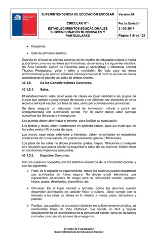 SUPERINTENDENCIA DE EDUCACIÓN ESCOLAR Versión:04
CIRCULAR N°1
ESTABLECIMIENTOS EDUCACIONALES
SUBVENCIONADOS MUNICIPALES Y
PARTICULARES
Fecha Emisión:
21-02-2014
Página 118 de 129
División de Fiscalización
Superintendencia de Educación Escolar
 Despensa.
 Sala de primeros auxilios.
Cuando en el local se atienda alumnos de los niveles de educación básica y media
podrá tener comunes las áreas administrativas, de servicio y los siguientes recintos:
del Área Docente: Centro de Recursos para el Aprendizaje o Biblioteca, Unidad
Técnico Pedagógica, patio y taller o multitaller. En todo caso las áreas
administrativas y de servicio serán las correspondientes al nivel de educación media
considerando el total de las aulas de ambos niveles.
40.1.5. De las Consideraciones Generales.
40.1.5.1. Salas.
El establecimiento debe tener aulas de clases en igual cantidad a los grupos de
cursos que asistan a cada jornada de estudio y no debiesen ser atendidos en otros
recintos del local escolar por falta de sala, salvo por autorizaciones provisorias.
Se debe asegurar un adecuado nivel de iluminación natural y podrá ser
complementada con iluminación cenital. Por tal razón deben estar siempre
operativas las lámparas e interruptores.
Las puertas deben abrir hacia el exterior, para facilitar su evacuación.
Los techos y cielos deben permanecer en perfecto estado, para así evitar que en
las salas existan filtraciones de agua.
Los muros, sean estos exteriores o interiores, deben encontrarse en excelentes
condiciones de conservación. No pueden presentar grietas o filtraciones.
Los pisos de las salas no deben presentar grietas, hoyos, filtraciones o cualquier
otra situación que pueda afectar la seguridad o salud de los alumnos. Deben estar
en condiciones higiénicas adecuadas.
40.1.5.2. Espacios Comunes.
Son los espacios ocupados por los distintos miembros de la comunidad escolar y
son los siguientes:
 Patio: es el espacio de esparcimiento, donde los alumnos pueden desarrollar
sus actividades en forma segura. No deben existir elementos que
representen situaciones de riesgo para la comunidad escolar, ejemplo:
hoyos, pozos, desniveles, escombros, etc.
 Gimnasio: Es el lugar cerrado y techado, donde los alumnos puedan
desarrollar actividades de carácter físico o cultural. Debe cumplir con lo
indicado a las salas de clases en lo referido a muros, pisos, techumbre y
puertas.
 Pasillos: Los pasillos de circulación deberán ser suficientemente amplios, se
mantendrán libres de todo obstáculo que impida un fácil y seguro
desplazamiento de los miembros de la comunidad escolar, tanto en las tareas
normales como en situaciones de emergencia.
 