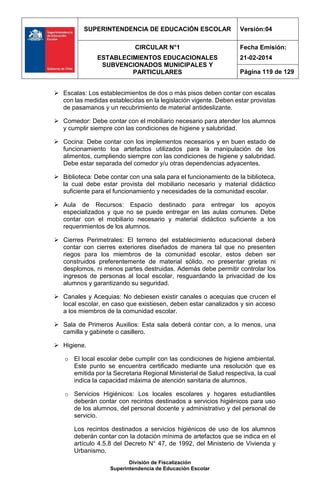 SUPERINTENDENCIA DE EDUCACIÓN ESCOLAR Versión:04
CIRCULAR N°1
ESTABLECIMIENTOS EDUCACIONALES
SUBVENCIONADOS MUNICIPALES Y
PARTICULARES
Fecha Emisión:
21-02-2014
Página 119 de 129
División de Fiscalización
Superintendencia de Educación Escolar
 Escalas: Los establecimientos de dos o más pisos deben contar con escalas
con las medidas establecidas en la legislación vigente. Deben estar provistas
de pasamanos y un recubrimiento de material antideslizante.
 Comedor: Debe contar con el mobiliario necesario para atender los alumnos
y cumplir siempre con las condiciones de higiene y salubridad.
 Cocina: Debe contar con los implementos necesarios y en buen estado de
funcionamiento loa artefactos utilizados para la manipulación de los
alimentos, cumpliendo siempre con las condiciones de higiene y salubridad.
Debe estar separada del comedor y/u otras dependencias adyacentes.
 Biblioteca: Debe contar con una sala para el funcionamiento de la biblioteca,
la cual debe estar provista del mobiliario necesario y material didáctico
suficiente para el funcionamiento y necesidades de la comunidad escolar.
 Aula de Recursos: Espacio destinado para entregar los apoyos
especializados y que no se puede entregar en las aulas comunes. Debe
contar con el mobiliario necesario y material didáctico suficiente a los
requerimientos de los alumnos.
 Cierres Perimetrales: El terreno del establecimiento educacional deberá
contar con cierres exteriores diseñados de manera tal que no presenten
riegos para los miembros de la comunidad escolar, estos deben ser
construidos preferentemente de material sólido, no presentar grietas ni
desplomos, ni menos partes destruidas. Además debe permitir controlar los
ingresos de personas al local escolar, resguardando la privacidad de los
alumnos y garantizando su seguridad.
 Canales y Acequias: No debiesen existir canales o acequias que crucen el
local escolar, en caso que existiesen, deben estar canalizados y sin acceso
a los miembros de la comunidad escolar.
 Sala de Primeros Auxilios: Esta sala deberá contar con, a lo menos, una
camilla y gabinete o casillero.
 Higiene.
o El local escolar debe cumplir con las condiciones de higiene ambiental.
Este punto se encuentra certificado mediante una resolución que es
emitida por la Secretaria Regional Ministerial de Salud respectiva, la cual
indica la capacidad máxima de atención sanitaria de alumnos.
o Servicios Higiénicos: Los locales escolares y hogares estudiantiles
deberán contar con recintos destinados a servicios higiénicos para uso
de los alumnos, del personal docente y administrativo y del personal de
servicio.
Los recintos destinados a servicios higiénicos de uso de los alumnos
deberán contar con la dotación mínima de artefactos que se indica en el
artículo 4.5.8 del Decreto N° 47, de 1992, del Ministerio de Vivienda y
Urbanismo.
 