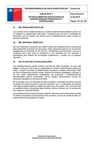 SUPERINTENDENCIA DE EDUCACIÓN ESCOLAR Versión:04
CIRCULAR N°1
ESTABLECIMIENTOS EDUCACIONALES
SUBVENCIONADOS MUNICIPALES Y
PARTICULARES
Fecha Emisión:
21-02-2014
Página 121 de 129
División de Fiscalización
Superintendencia de Educación Escolar
41. DEL MOBILIARIO ESCOLAR.
Los recintos de los locales escolares y locales complementarios deberán contar con
el mobiliario y equipamiento adecuado y suficiente para el nivel y modalidad de
educación que se imparta, de manera que el establecimiento pueda cumplir su
proyecto educativo.
42. DEL MATERIAL DIDÁCTICO.
Son los materiales necesarios que deben contar todo establecimiento educacional
para desarrollar la función de educación. Estos elementos básicos se encuentran
establecidos en el Decreto N° 53, de 2011, del Ministerio de Educación, o el que lo
modifique para cada nivel de enseñanza y son utilizados por los docentes y
estudiantes para realizar las actividades académicas y cumplir con el proyecto
educativo.
43. DE LA LISTA DE ÚTILES ESCOLARES.
Los establecimientos podrán solicitar una lista de útiles escolares, sin que esta
obligue o induzca a los padres y apoderados a comprar determinadas marcas de
útiles, o adquirir las listas en determinadas empresas o locales comerciales. Sólo
en forma excepcional cuando existan razones de carácter pedagógico, sanitario o
de otro orden, debidamente acreditables, los profesores o establecimientos
educacionales podrán recomendar (nunca obligar) determinadas marcas de
productos escolares en las listas de útiles.
No se pueden incluir en las listas de útiles escolares, materiales de oficina (resmas
de papel, plumones de pizarra, tintas de impresión, etc.), ni materiales de limpieza
o de higiene (papel higiénico, toallas de papel, cera cloro, jabón, etc.), producto que
el establecimiento educacional debe financiar dichos artículos con la subvención
que recibe por parte del Estado.
Los establecimientos subvencionados deberán velar para que la solicitudes de útiles
no afecten el derecho a la educación de los alumnos, por lo que la falta de ellos no
puede acarrear la expulsión de clases.
 