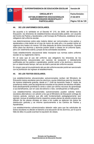 SUPERINTENDENCIA DE EDUCACIÓN ESCOLAR Versión:04
CIRCULAR N°1
ESTABLECIMIENTOS EDUCACIONALES
SUBVENCIONADOS MUNICIPALES Y
PARTICULARES
Fecha Emisión:
21-02-2014
Página 122 de 129
División de Fiscalización
Superintendencia de Educación Escolar
44. DE LOS UNIFORMES ESCOLARES.
De acuerdo a lo señalado en el Decreto N° 215, de 2009, del Ministerio de
Educación, los directores de establecimientos educacionales podrán, con acuerdo
del Centro de Padres y Apoderados y del Consejo de Profesores, establecer el uso
obligatorio del uniforme escolar.
Las determinaciones sobre esta materia deben ser comunicadas a los padres y
apoderados a más tardar en el mes de marzo de cada año y no pueden entrar en
vigencia sino hasta a lo menos 120 días después de dicha comunicación. Durante
dicho plazo los alumnos y alumnas podrán asistir a clases sin el uniforme fijado,
pero con vestimenta sobria y propia de las actividades escolares.
Cada establecimiento educacional debe incorporar sus normas sobre uniforme
escolar en su reglamento interno.
En el caso que el uso del uniforme sea obligatorio los directores de los
establecimientos educacionales por razones de excepción y debidamente
justificadas por los padres o apoderados, podrán eximir a los alumnos y alumnas
por un determinado tiempo, del uso de total o parcial del uniforme escolar.
En ningún caso el incumplimiento del uso del uniforme escolar podrá ser sancionado
con la prohibición de ingresar al establecimiento.
45. DE LOS TEXTOS ESCOLARES.
Los establecimientos educacionales subvencionados reciben del Ministerio de
Educación textos escolares para los alumnos y guías didácticas para los docentes,
de manera totalmente gratuita, desde el 1° nivel de transición hasta 4° medio de
enseñanza media, para las asignaturas incluidas en los planes de estudios oficiales.
Está absolutamente prohibida la venta o cobro por dichos recursos de aprendizaje
a sus beneficiarios, aún en caso de extravío o robo, constituyendo un falta grave.
Los establecimientos educacionales subvencionados pueden solicitar textos
escolares alternativos o en adición a los que el Ministerio de Educación entrega de
manera gratuita, siempre que ello esté fundamentado pedagógicamente (por
ejemplo: porque el establecimiento respectivo posee planes de estudio propios que
difieren de los planes oficiales en base a los cuales se elaboran los textos de
distribución gratuita) y se informe oportunamente a los Centros de Padres y
Apoderados.
Los establecimientos subvencionados deberán velar para que las solicitudes de
textos escolares no afecten el derecho a la educación de los alumnos, por lo que la
falta de ellos no puede acarrear la expulsión de clases.
 