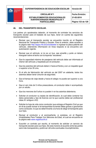 SUPERINTENDENCIA DE EDUCACIÓN ESCOLAR Versión:04
CIRCULAR N°1
ESTABLECIMIENTOS EDUCACIONALES
SUBVENCIONADOS MUNICIPALES Y
PARTICULARES
Fecha Emisión:
21-02-2014
Página 123 de 129
División de Fiscalización
Superintendencia de Educación Escolar
46. DEL TRANSPORTE ESCOLAR.
Los padres y/o apoderados deberán, al momento de contratar los servicios de
transporte escolar para el traslado de sus hijos, tener en cuenta las siguientes
recomendaciones:
 Revisar que el transporte escolar se encuentre inscrito en el Registro
Nacional de Transporte Público y Escolar. Para lo anterior, debe acceder a
la página web http://apps.mtt.cl/consultaweb/ e ingresar la placa patente del
vehículo, obteniendo información en línea respecto si se encuentra con
autorización vigente.
 Revisar que el vehículo, si no es un bus, sea amarillo y porte un letrero
triangular sobre el techo con la leyenda “escolares”.
 Que la capacidad máxima de pasajeros del vehículo debe ser informada al
interior del vehículo y respetada por el conductor.
 Que los asientos del vehículo deben ir hacia el frente y con un respaldo igual
o superior a los 35 cms.
 Si el año de fabricación del vehículo es del 2007 en adelante, todos los
asientos deben tener cinturón de seguridad.
 Que el tiempo de viaje desde y hacia el colegio no puede ser superior a una
hora.
 Que si van más de 5 niños preescolares, el conductor debe ir acompañado
por un adulto.
 Que los menores de 8 años no pueden ir en los asientos delanteros.
 Solicitar al conductor su tarjeta de identificación, la cual debe contener los
datos personales y tipo de licencia con la que cuenta (debe ser profesional
clase A1 antigua o A3)
 Solicitar la hoja de vida como conductor que entrega el Registro Civil ya que
en él se puede revisar si el transportista ha tenido faltas graves o gravísimas
como conductor, lo que es determinante a la hora de elegir el transporte para
sus hijos.
 Revisar al conductor y al acompañante, si existiese, en el Registro
Inhabilidades Para Trabajar Con Menores de Edad, el cual se encuentra en
la página web www.registrocivil.cl
 Suscribir un contrato por escrito, al momento de solicitar un servicio de
transporte escolar para sus hijos. De esta manera el acuerdo entre las partes
será más transparente y podrá ser útil ante eventuales incumplimientos.
 