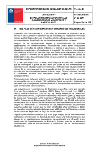 SUPERINTENDENCIA DE EDUCACIÓN ESCOLAR Versión:04
CIRCULAR N°1
ESTABLECIMIENTOS EDUCACIONALES
SUBVENCIONADOS MUNICIPALES Y
PARTICULARES
Fecha Emisión:
21-02-2014
Página 124 de 129
División de Fiscalización
Superintendencia de Educación Escolar
47. DEL PAGO DE REMUNERACIONES Y COTIZACIONES PREVISIONALES.
El Decreto con Fuerza de Ley N° 2, de 1998, del Ministerio de Educación, en su
artículo 6, letra f), establece como uno de los requisitos para impetrar la subvención
escolar que los Sostenedores se encuentren al día en los pagos por conceptos de
remuneraciones y de cotizaciones previsionales respecto de su personal.
Ninguno de los representantes legales y administradores de entidades
Sostenedoras de establecimientos educacionales podrá tener obligaciones
pendientes derivadas de cobros indebidos a padres o apoderados o deudas
laborales o previsionales, originadas por la prestación de servicios educacionales
realizados con anterioridad, sea que haya sido Sostenedor una persona natural, o
socio, director o miembro de la persona jurídica que detentaba la calidad de
Sostenedor de la o las administraciones en que nacieron las obligaciones que se
encuentran pendientes.
En el caso que se produzca un atraso en el integro de imposiciones previsionales
que se devenguen a partir de esa fecha por parte de los Sostenedores de
establecimientos educacionales subvencionados, el Ministerio de Educación deberá
retener de los recursos que les corresponda percibir por subvención, un monto
equivalente a las cotizaciones que éstos deban pagar. Dicho monto será devuelto
al Sostenedor cuando éste demuestre haber pagado las cotizaciones
correspondientes.
El incumplimiento del punto anterior será sancionado de acuerdo a la escala de
penas establecidas en el artículo 233° del Código Penal, sin perjuicio de las demás
sanciones que correspondan a los empleadores o Sostenedores de acuerdo a las
leyes previsionales y educacionales.
Las subvenciones y asignaciones de destinación específica, como por ejemplo:
Bono de Reconocimiento Profesional (BRP), Bono Proporcional (Ley 19410 y
19933), Bono Extraordinario (Ley 19410 y Ley 19933), Asignación de Desempeño
en Condiciones Difíciles, Asignación de Excelencia Académica (SNED), Asignación
de Excelencia Pedagógica (AEP), Asignación Variable por Desempeño Individual
(AVDI), Asignación de Desempeño Colectivo (ADECO), Ley 19.464, entre otras,
forman parte de los estipendios de remuneracionales que deben recibir en forma
íntegra los trabajadores y funcionarios de los establecimientos educacionales
subvencionados. Los montos que no sean transferidos a los beneficiarios, deben
ser devueltos o reintegrados al más breve plazo, al Ministerio de Educación, a través
de sus Unidades Regionales de Pago de Subvenciones.
Déjese expresamente establecido que el no pago íntegro de las remuneraciones,
cotizaciones previsionales y/o de salud, de todos y cada uno de los funcionarios que
laboran en un establecimiento educacional, es considerado una infracción grave,
siendo para la Superintendencia de Educación Escolar, uno de los elementos
fundamentales para el funcionamiento y continuidad de un establecimiento
educacional.
 