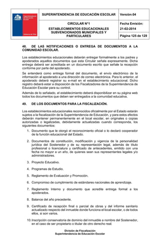 SUPERINTENDENCIA DE EDUCACIÓN ESCOLAR Versión:04
CIRCULAR N°1
ESTABLECIMIENTOS EDUCACIONALES
SUBVENCIONADOS MUNICIPALES Y
PARTICULARES
Fecha Emisión:
21-02-2014
Página 125 de 129
División de Fiscalización
Superintendencia de Educación Escolar
48. DE LAS NOTIFICACIONES O ENTREGA DE DOCUMENTOS A LA
COMUNIDAD ESCOLAR.
Los establecimientos educacionales deberán entregar formalmente a los padres y
apoderados aquellos documentos que esta Circular señala expresamente. Dicha
entrega deberá ser acreditada en un documento escrito que señale la recepción
conforme por parte del apoderado.
Se entenderá como entrega formal del documento, el envío electrónico de la
información al apoderado a una dirección de correo electrónica. Para lo anterior, el
apoderado deberá registrar su e-mail en el establecimiento educacional. Dicho
registro deberá estar a disposición de los Fiscalizadores de la Superintendencia de
Educación Escolar para su control.
Además de lo señalado, el establecimiento deberá disponibilizar en su página web
todos los documentos que deben ser entregados a la comunidad educativa.
49. DE LOS DOCUMENTOS PARA LA FISCALIZACIÓN.
Los establecimientos educacionales reconocidos oficialmente por el Estado estarán
sujetos a la fiscalización de la Superintendencia de Educación, y para estos efectos
deberán mantener permanentemente en el local escolar, en originales o copias
autorizadas o legalizadas, debidamente actualizadas cuando corresponda, los
siguientes documentos:
1. Documento que le otorgó el reconocimiento oficial o lo declaró cooperador
de la función educacional del Estado.
2. Documentos de constitución, modificación y vigencia de la personalidad
jurídica del Sostenedor y de su representación legal, además de título
profesional o licenciatura y certificado de antecedentes, emitido con una
fecha no mayor a un año, de quienes sean sus representantes legales y/o
administradores.
3. Proyecto Educativo.
4. Programas de Estudio.
5. Reglamento de Evaluación y Promoción.
6. Compromiso de cumplimiento de estándares nacionales de aprendizaje.
7. Reglamento Interno y documento que acredite entrega formal a los
apoderados.
8. Balance del año precedente.
9. Certificado de recepción final o parcial de obras y del informe sanitario
actualizado respecto del inmueble donde funciona el local escolar, o de todos
ellos, si son varios.
10.Inscripción conservatoria de dominio del inmueble a nombre del Sostenedor,
en el caso de ser propietario o titular de otro derecho real.
 