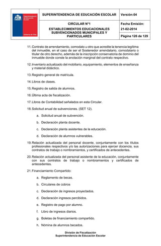 SUPERINTENDENCIA DE EDUCACIÓN ESCOLAR Versión:04
CIRCULAR N°1
ESTABLECIMIENTOS EDUCACIONALES
SUBVENCIONADOS MUNICIPALES Y
PARTICULARES
Fecha Emisión:
21-02-2014
Página 126 de 129
División de Fiscalización
Superintendencia de Educación Escolar
11.Contrato de arrendamiento, comodato u otro que acredite la tenencia legítima
del inmueble, en el caso de ser el Sostenedor arrendatario, comodatario o
titular de otro derecho, además de la inscripción conservatoria de dominio del
inmueble donde conste la anotación marginal del contrato respectivo.
12.Inventario actualizado del mobiliario, equipamiento, elementos de enseñanza
y material didáctico.
13.Registro general de matrícula.
14.Libros de clases.
15.Registro de salida de alumnos.
16.Última acta de fiscalización.
17.Libros de Contabilidad señalados en esta Circular.
18.Solicitud anual de subvenciones. (SET 12).
a. Solicitud anual de subvención.
b. Declaración planta docente.
c. Declaración planta asistentes de la educación.
d. Declaración de alumnos vulnerables.
19.Relación actualizada del personal docente, conjuntamente con los títulos
profesionales respectivos y/o las autorizaciones para ejercer docencia, sus
contratos de trabajo o nombramientos, y certificados de antecedentes.
20.Relación actualizada del personal asistente de la educación, conjuntamente
con sus contratos de trabajo o nombramientos y certificados de
antecedentes.
21.Financiamiento Compartido:
a. Reglamento de becas.
b. Circulares de cobros
c. Declaración de ingresos proyectados.
d. Declaración ingresos percibidos.
e. Registro de pago por alumno.
f. Libro de ingresos diarios.
g. Boletas de financiamiento compartido.
h. Nómina de alumnos becados.
 
