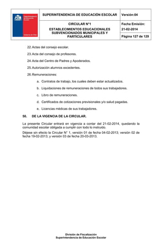 SUPERINTENDENCIA DE EDUCACIÓN ESCOLAR Versión:04
CIRCULAR N°1
ESTABLECIMIENTOS EDUCACIONALES
SUBVENCIONADOS MUNICIPALES Y
PARTICULARES
Fecha Emisión:
21-02-2014
Página 127 de 129
División de Fiscalización
Superintendencia de Educación Escolar
22.Actas del consejo escolar.
23.Acta del consejo de profesores.
24.Acta del Centro de Padres y Apoderados.
25.Autorización alumnos excedentes.
26.Remuneraciones:
a. Contratos de trabajo, los cuales deben estar actualizados.
b. Liquidaciones de remuneraciones de todos sus trabajadores.
c. Libro de remuneraciones.
d. Certificados de cotizaciones previsionales y/o salud pagadas.
e. Licencias médicas de sus trabajadores.
50. DE LA VIGENCIA DE LA CIRCULAR.
La presente Circular entrará en vigencia a contar del 21-02-2014, quedando la
comunidad escolar obligada a cumplir con todo lo instruido.
Déjese sin efecto la Circular N° 1, versión 01 de fecha 04-02-2013; versión 02 de
fecha 19-02-2013; y versión 03 de fecha 20-03-2013.
 