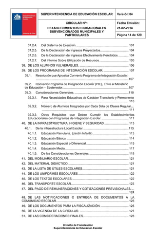 SUPERINTENDENCIA DE EDUCACIÓN ESCOLAR Versión:04
CIRCULAR N°1
ESTABLECIMIENTOS EDUCACIONALES
SUBVENCIONADOS MUNICIPALES Y
PARTICULARES
Fecha Emisión:
21-02-2014
Página 14 de 129
División de Fiscalización
Superintendencia de Educación Escolar
37.2.4. Del Sistema de Exención. ............................................................ 101
37.2.5. De la Declaración de Ingresos Proyectados................................. 104
37.2.6. De la Declaración de Ingresos Efectivamente Percibidos. ........... 104
37.2.7. Del Informe Sobre Utilización de Recursos.................................. 105
38. DE LOS ALUMNOS VULNERABLES. ......................................................... 106
39. DE LOS PROGRAMAS DE INTEGRACIÓN ESCOLAR.............................. 107
39.1. Resolución que Aprueba Convenio Programa de Integración Escolar.
............................................................................................................107
39.2. Convenio Programa de Integración Escolar (PIE), Entre el Ministerio
de Educación – Sostenedor.............................................................................107
39.3. Consideraciones Generales................................................................110
39.3.1. Para Necesidades Educativas de Carácter Transitorio y Permanente
..................................................................................................... 110
39.3.2. Número de Alumnos Integrados por Cada Sala de Clases Regular...
..................................................................................................... 111
39.3.3. Otros Requisitos que Deben Cumplir los Establecimientos
Educacionales con Programas de Integración Escolar. ............................... 111
40. DE LA INFRAESTRUCTURA, HIGIENE Y SEGURIDAD. ........................... 113
40.1. De la Infraestructura Local Escolar. ....................................................113
40.1.1. Educación Parvularia. (Jardín Infantil).......................................... 113
40.1.2. Educación Básica......................................................................... 114
40.1.3. Educación Especial o Diferencial. ................................................ 115
40.1.4. Educación Media.......................................................................... 117
40.1.5. De las Consideraciones Generales. ............................................. 118
41. DEL MOBILIARIO ESCOLAR. ..................................................................... 121
42. DEL MATERIAL DIDÁCTICO....................................................................... 121
43. DE LA LISTA DE ÚTILES ESCOLARES...................................................... 121
44. DE LOS UNIFORMES ESCOLARES........................................................... 122
45. DE LOS TEXTOS ESCOLARES.................................................................. 122
46. DEL TRANSPORTE ESCOLAR................................................................... 123
47. DEL PAGO DE REMUNERACIONES Y COTIZACIONES PREVISIONALES. ..
..................................................................................................................... 124
48. DE LAS NOTIFICACIONES O ENTREGA DE DOCUMENTOS A LA
COMUNIDAD ESCOLAR. ................................................................................... 125
49. DE LOS DOCUMENTOS PARA LA FISCALIZACIÓN. ................................ 125
50. DE LA VIGENCIA DE LA CIRCULAR. ......................................................... 127
51. DE LAS CONSIDERACIONES FINALES..................................................... 128
 