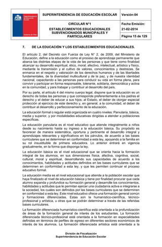 SUPERINTENDENCIA DE EDUCACIÓN ESCOLAR Versión:04
CIRCULAR N°1
ESTABLECIMIENTOS EDUCACIONALES
SUBVENCIONADOS MUNICIPALES Y
PARTICULARES
Fecha Emisión:
21-02-2014
Página 15 de 129
División de Fiscalización
Superintendencia de Educación Escolar
7. DE LA EDUCACIÓN Y LOS ESTABLECIMIENTOS EDUCACIONALES.
El artículo 2, del Decreto con Fuerza de Ley N° 2, de 2009, del Ministerio de
Educación, define a la educación como el proceso de aprendizaje permanente que
abarca las distintas etapas de la vida de las personas y que tiene como finalidad
alcanzar su desarrollo espiritual, ético, moral, afectivo, intelectual, artístico y físico,
mediante la transmisión y el cultivo de valores, conocimientos y destrezas. Se
enmarca en el respeto y valoración de los derechos humanos y de las libertades
fundamentales, de la diversidad multicultural y de la paz, y de nuestra identidad
nacional, capacitando a las personas para conducir su vida en forma plena, para
convivir y participar en forma responsable, tolerante, solidaria, democrática y activa
en la comunidad, y para trabajar y contribuir al desarrollo del país.
Por su parte, el artículo 4 del mismo cuerpo legal, dispone que la educación es un
derecho de todas las personas y que corresponde preferentemente a los padres el
derecho y el deber de educar a sus hijos; al Estado, el deber de otorgar especial
protección al ejercicio de este derecho y, en general, a la comunidad, el deber de
contribuir al desarrollo y perfeccionamiento de la educación.
La educación formal o regular está organizada en cuatro niveles: Parvularia, básica,
media y superior, y por modalidades educativas dirigidas a atender a poblaciones
específicas.
La educación parvularia es el nivel educativo que atiende integralmente a niños
desde su nacimiento hasta su ingreso a la educación básica. Su propósito es
favorecer de manera sistemática, oportuna y pertinente el desarrollo integral y
aprendizajes relevantes y significativos en los párvulos, de acuerdo a las bases
curriculares que se determinen en conformidad a esta ley, apoyando a la familia en
su rol insustituible de primera educadora. Lo anterior entrará en vigencia
gradualmente, en la forma que disponga la ley.
La educación básica es el nivel educacional que se orienta hacia la formación
integral de los alumnos, en sus dimensiones física, afectiva, cognitiva, social,
cultural, moral y espiritual, desarrollando sus capacidades de acuerdo a los
conocimientos, habilidades y actitudes definidos en las bases curriculares que se
determinen en conformidad a esta ley, y que les permiten continuar el proceso
educativo formal.
La educación media es el nivel educacional que atiende a la población escolar que
haya finalizado el nivel de educación básica y tiene por finalidad procurar que cada
alumno expanda y profundice su formación general y desarrolle los conocimientos,
habilidades y actitudes que le permitan ejercer una ciudadanía activa e integrarse a
la sociedad, los cuales son definidos por las bases curriculares que se determinen
en conformidad a esta ley. Este nivel educativo ofrece una formación general común
y formaciones diferenciadas. Estas son la humanístico-científica, técnico-
profesional y artística, u otras que se podrán determinar a través de las referidas
bases curriculares.
La formación diferenciada humanístico-científica está orientada a la profundización
de áreas de la formación general de interés de los estudiantes. La formación
diferenciada técnico-profesional está orientada a la formación en especialidades
definidas en términos de perfiles de egreso en diferentes sectores económicos de
interés de los alumnos. La formación diferenciada artística está orientada a la
 