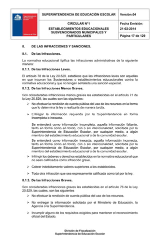 SUPERINTENDENCIA DE EDUCACIÓN ESCOLAR Versión:04
CIRCULAR N°1
ESTABLECIMIENTOS EDUCACIONALES
SUBVENCIONADOS MUNICIPALES Y
PARTICULARES
Fecha Emisión:
21-02-2014
Página 17 de 129
División de Fiscalización
Superintendencia de Educación Escolar
8. DE LAS INFRACCIONES Y SANCIONES.
8.1. De las Infracciones.
La normativa educacional tipifica las infracciones administrativas de la siguiente
manera:
8.1.1. De las Infracciones Leves.
El artículo 78 de la Ley 20.529, establece que las infracciones leves son aquellas
en que incurran los Sostenedores o establecimientos educacionales contra la
normativa educacional y que no tengan señalada una sanción especial.
8.1.2. De las Infracciones Menos Graves.
Son consideradas infracciones menos graves las establecidas en el artículo 77 de
la Ley 20.529, las cuales son las siguientes:
 No efectuar la rendición de cuenta pública del uso de los recursos en la forma
que lo determina la ley o realizarla de manera tardía.
 Entregar la información requerida por la Superintendencia en forma
incompleta o inexacta.
Se entenderá como información incompleta, aquella información faltante,
tanto en forma como en fondo, con o sin intencionalidad, solicitada por la
Superintendencia de Educación Escolar, por cualquier medio, a algún
miembro del establecimiento educacional o de la comunidad escolar.
Se entenderá como información inexacta, aquella información incorrecta,
tanto en forma como en fondo, con o sin intencionalidad, solicitada por la
Superintendencia de Educación Escolar, por cualquier medio, a algún
miembro del establecimiento educacional o de la comunidad escolar.
 Infringir los deberes y derechos establecidos en la normativa educacional que
no sean calificados como infracción grave.
 Cobrar indebidamente valores superiores a los establecidos.
 Toda otra infracción que sea expresamente calificada como tal por la ley.
8.1.3. De las Infracciones Graves.
Son consideradas infracciones graves las establecidas en el artículo 76 de la Ley
20.529, las cuales, son las siguientes
 No efectuar la rendición de cuenta pública del uso de los recursos.
 No entregar la información solicitada por el Ministerio de Educación, la
Agencia o la Superintendencia.
 Incumplir alguno de los requisitos exigidos para mantener el reconocimiento
oficial del Estado.
 