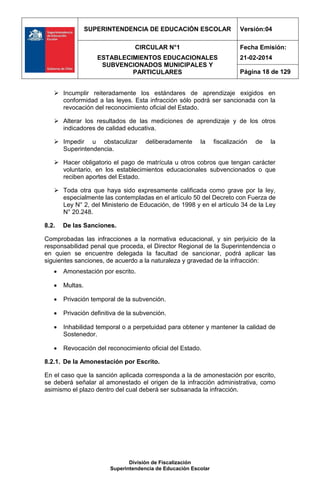 SUPERINTENDENCIA DE EDUCACIÓN ESCOLAR Versión:04
CIRCULAR N°1
ESTABLECIMIENTOS EDUCACIONALES
SUBVENCIONADOS MUNICIPALES Y
PARTICULARES
Fecha Emisión:
21-02-2014
Página 18 de 129
División de Fiscalización
Superintendencia de Educación Escolar
 Incumplir reiteradamente los estándares de aprendizaje exigidos en
conformidad a las leyes. Esta infracción sólo podrá ser sancionada con la
revocación del reconocimiento oficial del Estado.
 Alterar los resultados de las mediciones de aprendizaje y de los otros
indicadores de calidad educativa.
 Impedir u obstaculizar deliberadamente la fiscalización de la
Superintendencia.
 Hacer obligatorio el pago de matrícula u otros cobros que tengan carácter
voluntario, en los establecimientos educacionales subvencionados o que
reciben aportes del Estado.
 Toda otra que haya sido expresamente calificada como grave por la ley,
especialmente las contempladas en el artículo 50 del Decreto con Fuerza de
Ley N° 2, del Ministerio de Educación, de 1998 y en el artículo 34 de la Ley
N° 20.248.
8.2. De las Sanciones.
Comprobadas las infracciones a la normativa educacional, y sin perjuicio de la
responsabilidad penal que proceda, el Director Regional de la Superintendencia o
en quien se encuentre delegada la facultad de sancionar, podrá aplicar las
siguientes sanciones, de acuerdo a la naturaleza y gravedad de la infracción:
 Amonestación por escrito.
 Multas.
 Privación temporal de la subvención.
 Privación definitiva de la subvención.
 Inhabilidad temporal o a perpetuidad para obtener y mantener la calidad de
Sostenedor.
 Revocación del reconocimiento oficial del Estado.
8.2.1. De la Amonestación por Escrito.
En el caso que la sanción aplicada corresponda a la de amonestación por escrito,
se deberá señalar al amonestado el origen de la infracción administrativa, como
asimismo el plazo dentro del cual deberá ser subsanada la infracción.
 
