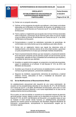 SUPERINTENDENCIA DE EDUCACIÓN ESCOLAR Versión:04
CIRCULAR N°1
ESTABLECIMIENTOS EDUCACIONALES
SUBVENCIONADOS MUNICIPALES Y
PARTICULARES
Fecha Emisión:
21-02-2014
Página 22 de 129
División de Fiscalización
Superintendencia de Educación Escolar
b) Contar con un proyecto educativo.
c) Ceñirse, en los programas de estudio que apliquen, a las bases curriculares
elaboradas por el Ministerio de Educación de acuerdo a lo señalado en los
artículos 31 o 32 del Decreto con Fuerza de Ley N° 2, de 2009, del Ministerio
de Educación.
d) Tener y aplicar un reglamento que se ajuste a las normas mínimas nacionales
sobre evaluación y promoción de los alumnos para cada uno de los niveles
a que se refiere el artículo 39 del Decreto con Fuerza de Ley N° 2, de 2009,
del Ministerio de Educación.
e) Comprometerse a cumplir los estándares nacionales de aprendizaje, de
conformidad a los instrumentos que la ley establezca para tales efectos.
f) Contar con un reglamento interno que regule las relaciones entre el
establecimiento y los distintos actores de la comunidad escolar y garantizar
un justo procedimiento en el caso que contemple medidas disciplinarias.
g) Tener el personal docente idóneo que sea necesario y el personal asistente
de la educación suficiente que les permita cumplir con las funciones que les
corresponden, atendido el nivel y modalidad de la enseñanza que impartan y
la cantidad de alumnos que atiendan.
h) Acreditar un capital mínimo pagado, en proporción a la matrícula proyectada,
según lo establecido en el artículo 14 del Decreto N° 315, de 2010, del
Ministerio de Educación.
i) Acreditar que el local en el cual funciona el establecimiento cumple con las
normas de general aplicación, previamente establecidas.
j) Disponer de mobiliario, equipamiento, elementos de enseñanza y material
didáctico mínimo, adecuados al nivel y modalidad de educación que
pretendan impartir.
9.2. De las Modificaciones al Reconocimiento Oficial.
Un establecimiento educacional sólo requerirá de una nueva autorización, de
acuerdo con los procedimientos descritos en los artículos 46, 47 y 48 del Decreto
con Fuerza de Ley N° 2, de 2009, del Ministerio de Educación, para crear un nivel
o una modalidad educativa diferente o una nueva especialidad en el caso de los
establecimientos técnico-profesionales.
Por su parte, en caso de solicitar un aumento en la capacidad máxima de atención
del local escolar o anexo, deberá cumplir con lo dispuesto en el artículo 21 bis, del
Decreto N° 315, de 2010, del Ministerio de Educación y en aquellos casos en que
se traslade el local escolar donde funciona un establecimiento educacional,
requerirá de manera previa la autorización del Secretario Regional Ministerial de
Educación correspondiente, acompañando la documentación exigida por la
normativa vigente.
 