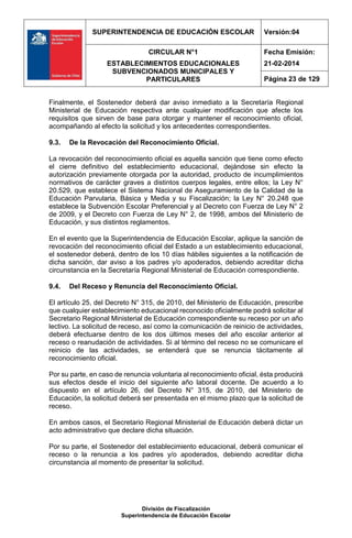 SUPERINTENDENCIA DE EDUCACIÓN ESCOLAR Versión:04
CIRCULAR N°1
ESTABLECIMIENTOS EDUCACIONALES
SUBVENCIONADOS MUNICIPALES Y
PARTICULARES
Fecha Emisión:
21-02-2014
Página 23 de 129
División de Fiscalización
Superintendencia de Educación Escolar
Finalmente, el Sostenedor deberá dar aviso inmediato a la Secretaría Regional
Ministerial de Educación respectiva ante cualquier modificación que afecte los
requisitos que sirven de base para otorgar y mantener el reconocimiento oficial,
acompañando al efecto la solicitud y los antecedentes correspondientes.
9.3. De la Revocación del Reconocimiento Oficial.
La revocación del reconocimiento oficial es aquella sanción que tiene como efecto
el cierre definitivo del establecimiento educacional, dejándose sin efecto la
autorización previamente otorgada por la autoridad, producto de incumplimientos
normativos de carácter graves a distintos cuerpos legales, entre ellos; la Ley N°
20.529, que establece el Sistema Nacional de Aseguramiento de la Calidad de la
Educación Parvularia, Básica y Media y su Fiscalización; la Ley N° 20.248 que
establece la Subvención Escolar Preferencial y al Decreto con Fuerza de Ley N° 2
de 2009, y el Decreto con Fuerza de Ley N° 2, de 1998, ambos del Ministerio de
Educación, y sus distintos reglamentos.
En el evento que la Superintendencia de Educación Escolar, aplique la sanción de
revocación del reconocimiento oficial del Estado a un establecimiento educacional,
el sostenedor deberá, dentro de los 10 días hábiles siguientes a la notificación de
dicha sanción, dar aviso a los padres y/o apoderados, debiendo acreditar dicha
circunstancia en la Secretaría Regional Ministerial de Educación correspondiente.
9.4. Del Receso y Renuncia del Reconocimiento Oficial.
El artículo 25, del Decreto N° 315, de 2010, del Ministerio de Educación, prescribe
que cualquier establecimiento educacional reconocido oficialmente podrá solicitar al
Secretario Regional Ministerial de Educación correspondiente su receso por un año
lectivo. La solicitud de receso, así como la comunicación de reinicio de actividades,
deberá efectuarse dentro de los dos últimos meses del año escolar anterior al
receso o reanudación de actividades. Si al término del receso no se comunicare el
reinicio de las actividades, se entenderá que se renuncia tácitamente al
reconocimiento oficial.
Por su parte, en caso de renuncia voluntaria al reconocimiento oficial, ésta producirá
sus efectos desde el inicio del siguiente año laboral docente. De acuerdo a lo
dispuesto en el artículo 26, del Decreto N° 315, de 2010, del Ministerio de
Educación, la solicitud deberá ser presentada en el mismo plazo que la solicitud de
receso.
En ambos casos, el Secretario Regional Ministerial de Educación deberá dictar un
acto administrativo que declare dicha situación.
Por su parte, el Sostenedor del establecimiento educacional, deberá comunicar el
receso o la renuncia a los padres y/o apoderados, debiendo acreditar dicha
circunstancia al momento de presentar la solicitud.
 