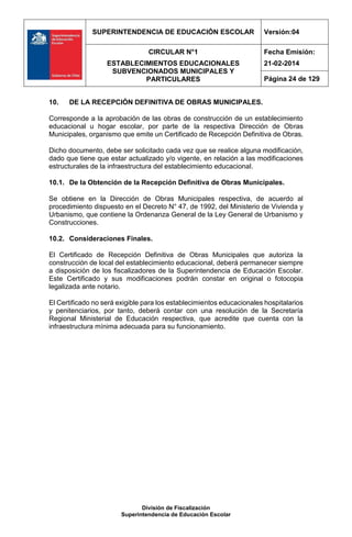 SUPERINTENDENCIA DE EDUCACIÓN ESCOLAR Versión:04
CIRCULAR N°1
ESTABLECIMIENTOS EDUCACIONALES
SUBVENCIONADOS MUNICIPALES Y
PARTICULARES
Fecha Emisión:
21-02-2014
Página 24 de 129
División de Fiscalización
Superintendencia de Educación Escolar
10. DE LA RECEPCIÓN DEFINITIVA DE OBRAS MUNICIPALES.
Corresponde a la aprobación de las obras de construcción de un establecimiento
educacional u hogar escolar, por parte de la respectiva Dirección de Obras
Municipales, organismo que emite un Certificado de Recepción Definitiva de Obras.
Dicho documento, debe ser solicitado cada vez que se realice alguna modificación,
dado que tiene que estar actualizado y/o vigente, en relación a las modificaciones
estructurales de la infraestructura del establecimiento educacional.
10.1. De la Obtención de la Recepción Definitiva de Obras Municipales.
Se obtiene en la Dirección de Obras Municipales respectiva, de acuerdo al
procedimiento dispuesto en el Decreto N° 47, de 1992, del Ministerio de Vivienda y
Urbanismo, que contiene la Ordenanza General de la Ley General de Urbanismo y
Construcciones.
10.2. Consideraciones Finales.
El Certificado de Recepción Definitiva de Obras Municipales que autoriza la
construcción de local del establecimiento educacional, deberá permanecer siempre
a disposición de los fiscalizadores de la Superintendencia de Educación Escolar.
Este Certificado y sus modificaciones podrán constar en original o fotocopia
legalizada ante notario.
El Certificado no será exigible para los establecimientos educacionales hospitalarios
y penitenciarios, por tanto, deberá contar con una resolución de la Secretaría
Regional Ministerial de Educación respectiva, que acredite que cuenta con la
infraestructura mínima adecuada para su funcionamiento.
 