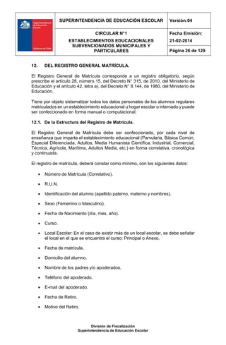 SUPERINTENDENCIA DE EDUCACIÓN ESCOLAR Versión:04
CIRCULAR N°1
ESTABLECIMIENTOS EDUCACIONALES
SUBVENCIONADOS MUNICIPALES Y
PARTICULARES
Fecha Emisión:
21-02-2014
Página 26 de 129
División de Fiscalización
Superintendencia de Educación Escolar
12. DEL REGISTRO GENERAL MATRÍCULA.
El Registro General de Matrícula corresponde a un registro obligatorio, según
prescribe el artículo 28, número 15, del Decreto N° 315, de 2010, del Ministerio de
Educación y el artículo 42, letra a), del Decreto N° 8.144, de 1980, del Ministerio de
Educación.
Tiene por objeto sistematizar todos los datos personales de los alumnos regulares
matriculados en un establecimiento educacional u hogar escolar o internado y puede
ser confeccionado en forma manual o computacional.
12.1. De la Estructura del Registro de Matrícula.
El Registro General de Matrícula debe ser confeccionado, por cada nivel de
enseñanza que imparta el establecimiento educacional (Parvularia, Básica Común,
Especial Diferenciada, Adultos, Media Humanista Científica, Industrial, Comercial,
Técnica, Agrícola, Marítima, Adultos Media, etc.) en forma correlativa, cronológica
y continuada.
El registro de matrícula, deberá constar como mínimo, con los siguientes datos:
 Número de Matrícula (Correlativo).
 R.U.N.
 Identificación del alumno (apellido paterno, materno y nombres).
 Sexo (Femenino o Masculino).
 Fecha de Nacimiento (día, mes, año).
 Curso.
 Local Escolar: En el caso de existir más de un local escolar, se debe señalar
el local en el que se encuentra el curso: Principal o Anexo.
 Fecha de matrícula.
 Domicilio del alumno.
 Nombre de los padres y/o apoderados.
 Teléfono del apoderado.
 E-mail del apoderado.
 Fecha de Retiro.
 Motivo del Retiro.
 