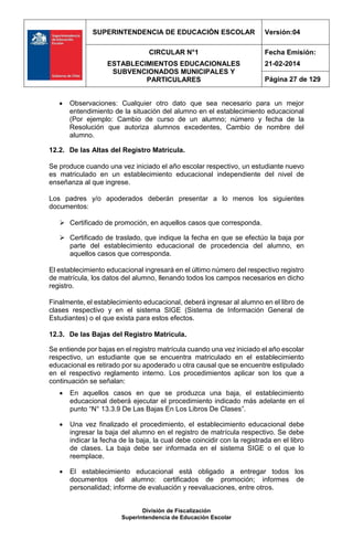 SUPERINTENDENCIA DE EDUCACIÓN ESCOLAR Versión:04
CIRCULAR N°1
ESTABLECIMIENTOS EDUCACIONALES
SUBVENCIONADOS MUNICIPALES Y
PARTICULARES
Fecha Emisión:
21-02-2014
Página 27 de 129
División de Fiscalización
Superintendencia de Educación Escolar
 Observaciones: Cualquier otro dato que sea necesario para un mejor
entendimiento de la situación del alumno en el establecimiento educacional
(Por ejemplo: Cambio de curso de un alumno; número y fecha de la
Resolución que autoriza alumnos excedentes, Cambio de nombre del
alumno.
12.2. De las Altas del Registro Matrícula.
Se produce cuando una vez iniciado el año escolar respectivo, un estudiante nuevo
es matriculado en un establecimiento educacional independiente del nivel de
enseñanza al que ingrese.
Los padres y/o apoderados deberán presentar a lo menos los siguientes
documentos:
 Certificado de promoción, en aquellos casos que corresponda.
 Certificado de traslado, que indique la fecha en que se efectúo la baja por
parte del establecimiento educacional de procedencia del alumno, en
aquellos casos que corresponda.
El establecimiento educacional ingresará en el último número del respectivo registro
de matrícula, los datos del alumno, llenando todos los campos necesarios en dicho
registro.
Finalmente, el establecimiento educacional, deberá ingresar al alumno en el libro de
clases respectivo y en el sistema SIGE (Sistema de Información General de
Estudiantes) o el que exista para estos efectos.
12.3. De las Bajas del Registro Matrícula.
Se entiende por bajas en el registro matrícula cuando una vez iniciado el año escolar
respectivo, un estudiante que se encuentra matriculado en el establecimiento
educacional es retirado por su apoderado u otra causal que se encuentre estipulado
en el respectivo reglamento interno. Los procedimientos aplicar son los que a
continuación se señalan:
 En aquellos casos en que se produzca una baja, el establecimiento
educacional deberá ejecutar el procedimiento indicado más adelante en el
punto “N° 13.3.9 De Las Bajas En Los Libros De Clases”.
 Una vez finalizado el procedimiento, el establecimiento educacional debe
ingresar la baja del alumno en el registro de matrícula respectivo. Se debe
indicar la fecha de la baja, la cual debe coincidir con la registrada en el libro
de clases. La baja debe ser informada en el sistema SIGE o el que lo
reemplace.
 El establecimiento educacional está obligado a entregar todos los
documentos del alumno: certificados de promoción; informes de
personalidad; informe de evaluación y reevaluaciones, entre otros.
 