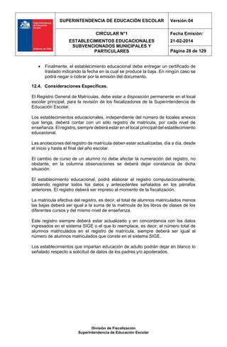 SUPERINTENDENCIA DE EDUCACIÓN ESCOLAR Versión:04
CIRCULAR N°1
ESTABLECIMIENTOS EDUCACIONALES
SUBVENCIONADOS MUNICIPALES Y
PARTICULARES
Fecha Emisión:
21-02-2014
Página 28 de 129
División de Fiscalización
Superintendencia de Educación Escolar
 Finalmente, el establecimiento educacional debe entregar un certificado de
traslado indicando la fecha en la cual se produce la baja. En ningún caso se
podrá negar o cobrar por la emisión del documento.
12.4. Consideraciones Específicas.
El Registro General de Matrículas, debe estar a disposición permanente en el local
escolar principal, para la revisión de los fiscalizadores de la Superintendencia de
Educación Escolar.
Los establecimientos educacionales, independiente del número de locales anexos
que tenga, deberá contar con un sólo registro de matrícula, por cada nivel de
enseñanza. El registro, siempre deberá estar en el local principal del establecimiento
educacional.
Las anotaciones del registro de matrícula deben estar actualizadas, día a día, desde
el inicio y hasta el final del año escolar.
El cambio de curso de un alumno no debe afectar la numeración del registro, no
obstante, en la columna observaciones se deberá dejar constancia de dicha
situación.
El establecimiento educacional, podrá elaborar el registro computacionalmente,
debiendo registrar todos los datos y antecedentes señalados en los párrafos
anteriores. El registro deberá ser impreso al momento de la fiscalización.
La matrícula efectiva del registro, es decir, el total de alumnos matriculados menos
las bajas deberá ser igual a la suma de la matrícula de los libros de clases de los
diferentes cursos y del mismo nivel de enseñanza.
Este registro siempre deberá estar actualizado y en concordancia con los datos
ingresados en el sistema SIGE o el que lo reemplace, es decir, el número total de
alumnos matriculados en el registro de matrícula, siempre deberá ser igual al
número de alumnos matriculados que conste en el sistema SIGE.
Los establecimientos que impartan educación de adulto podrán dejar en blanco lo
señalado respecto a solicitud de datos de los padres y/o apoderados.
 