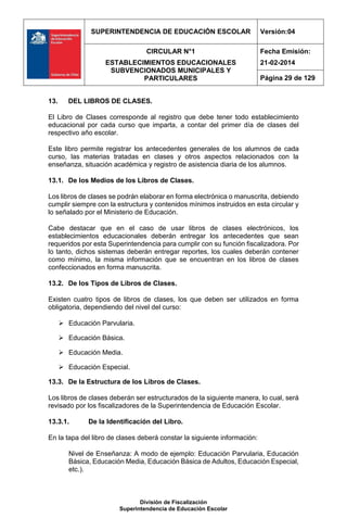 SUPERINTENDENCIA DE EDUCACIÓN ESCOLAR Versión:04
CIRCULAR N°1
ESTABLECIMIENTOS EDUCACIONALES
SUBVENCIONADOS MUNICIPALES Y
PARTICULARES
Fecha Emisión:
21-02-2014
Página 29 de 129
División de Fiscalización
Superintendencia de Educación Escolar
13. DEL LIBROS DE CLASES.
El Libro de Clases corresponde al registro que debe tener todo establecimiento
educacional por cada curso que imparta, a contar del primer día de clases del
respectivo año escolar.
Este libro permite registrar los antecedentes generales de los alumnos de cada
curso, las materias tratadas en clases y otros aspectos relacionados con la
enseñanza, situación académica y registro de asistencia diaria de los alumnos.
13.1. De los Medios de los Libros de Clases.
Los libros de clases se podrán elaborar en forma electrónica o manuscrita, debiendo
cumplir siempre con la estructura y contenidos mínimos instruidos en esta circular y
lo señalado por el Ministerio de Educación.
Cabe destacar que en el caso de usar libros de clases electrónicos, los
establecimientos educacionales deberán entregar los antecedentes que sean
requeridos por esta Superintendencia para cumplir con su función fiscalizadora. Por
lo tanto, dichos sistemas deberán entregar reportes, los cuales deberán contener
como mínimo, la misma información que se encuentran en los libros de clases
confeccionados en forma manuscrita.
13.2. De los Tipos de Libros de Clases.
Existen cuatro tipos de libros de clases, los que deben ser utilizados en forma
obligatoria, dependiendo del nivel del curso:
 Educación Parvularia.
 Educación Básica.
 Educación Media.
 Educación Especial.
13.3. De la Estructura de los Libros de Clases.
Los libros de clases deberán ser estructurados de la siguiente manera, lo cual, será
revisado por los fiscalizadores de la Superintendencia de Educación Escolar.
13.3.1. De la Identificación del Libro.
En la tapa del libro de clases deberá constar la siguiente información:
Nivel de Enseñanza: A modo de ejemplo: Educación Parvularia, Educación
Básica, Educación Media, Educación Básica de Adultos, Educación Especial,
etc.).
 