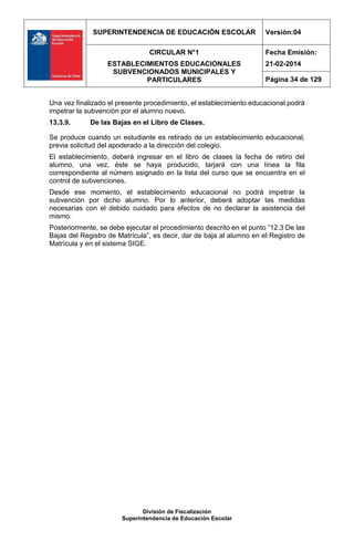 SUPERINTENDENCIA DE EDUCACIÓN ESCOLAR Versión:04
CIRCULAR N°1
ESTABLECIMIENTOS EDUCACIONALES
SUBVENCIONADOS MUNICIPALES Y
PARTICULARES
Fecha Emisión:
21-02-2014
Página 34 de 129
División de Fiscalización
Superintendencia de Educación Escolar
Una vez finalizado el presente procedimiento, el establecimiento educacional podrá
impetrar la subvención por el alumno nuevo.
13.3.9. De las Bajas en el Libro de Clases.
Se produce cuando un estudiante es retirado de un establecimiento educacional,
previa solicitud del apoderado a la dirección del colegio.
El establecimiento, deberá ingresar en el libro de clases la fecha de retiro del
alumno, una vez, éste se haya producido, tarjará con una línea la fila
correspondiente al número asignado en la lista del curso que se encuentra en el
control de subvenciones.
Desde ese momento, el establecimiento educacional no podrá impetrar la
subvención por dicho alumno. Por lo anterior, deberá adoptar las medidas
necesarias con el debido cuidado para efectos de no declarar la asistencia del
mismo.
Posteriormente, se debe ejecutar el procedimiento descrito en el punto “12.3 De las
Bajas del Registro de Matrícula”, es decir, dar de baja al alumno en el Registro de
Matrícula y en el sistema SIGE.
 
