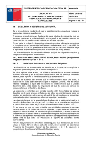 SUPERINTENDENCIA DE EDUCACIÓN ESCOLAR Versión:04
CIRCULAR N°1
ESTABLECIMIENTOS EDUCACIONALES
SUBVENCIONADOS MUNICIPALES Y
PARTICULARES
Fecha Emisión:
21-02-2014
Página 35 de 129
División de Fiscalización
Superintendencia de Educación Escolar
14. DE LA TOMA Y REGISTRO DE ASISTENCIA.
Es el procedimiento mediante el cual el establecimiento educacional registra la
asistencia a clases de sus alumnos.
El presente procedimiento es fundamental, para efectos de resguardar que los
alumnos concurran al establecimiento educacional y así puedan obtener los
conocimientos necesarios para completar sus años de estudios.
Por su parte, la obligación de registrar asistencia adquiere relevancia producto de
la fórmula de cálculo que establece el Decreto con Fuerza de Ley N° 2, de 1998, del
Ministerio de Educación, para obtener la subvención educacional, dado que exige
el registro de asistencia diaria por curso, el cual debe ser real y efectivo.
Los establecimientos educacionales deberán adoptar las siguientes medidas y
cumplir con las siguientes instrucciones:
14.1. Educación Básica, Media, Básica Adultos, Media Adultos y Programa de
Integración Escolar Opción 1, 2 Y 3.
14.1.1. De la Toma de Asistencia en Control de Asignatura.
La asistencia de los alumnos debe ser tomada por el docente del curso y/o de la
asignatura que corresponda, en el control de asignatura.
Se debe registrar hora a hora, los números de lista de los alumnos ausentes,
alumnos atrasados y en el recuadro respectivo el total de alumnos presentes,
además, debe registrar la firma del docente que realiza la clase.
En caso de ausencia del docente que le correspondiera dictar una clase, la
asistencia del curso podrá ser tomada por el Inspector General, Jefe de Unidad
Técnica Pedagógica o algún otro funcionario del establecimiento que el Director
determine para estos casos. Lo importante es que la asistencia siempre se
encuentre tomada en los libros de clases.
La asistencia se entenderá por tomada cuando estén llenos todos los campos
descritos en el punto anterior, si falta uno de ellos, se entenderá para todos los
efectos, sin asistencia, salvo que en el control de subvenciones se encuentren
registrados los alumnos presentes, alumnos ausentes y sus totales.
La asistencia tomada en la segunda hora de clases es la válida para impetrar el
beneficio de la subvención educacional, y por tanto, es la que debe ser registrada
al control de subvenciones, según el procedimiento descrito en el punto 14.1.2.
En los casos en que un curso coincida con actividades optativas o electivas,
pertenecientes a los planes de estudio vigentes, y que pudieran provocar la
dispersión de los alumnos de un curso en grupos diferentes, fuera de la sala de
clases habitual, se deberá tomar la asistencia en el registro de control de asignatura,
al comienzo de la primera hora siguiente de clases correspondiente al plan común,
siendo ésta la que deba ser traspasada al registro de asistencia control
subvenciones.
Para los apoyos realizados en sala de clases regular y aula de recursos, se deberá
utilizar el mismo libro de clases del aula común, donde asisten los estudiantes
Programa de Integración Escolar de las opciones 1, 2 y 3, siguiendo el
procedimiento descrito para la Educación Básica y Media.
 