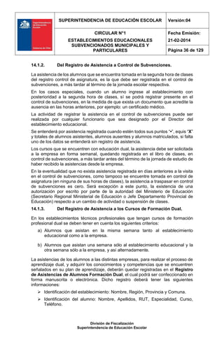 SUPERINTENDENCIA DE EDUCACIÓN ESCOLAR Versión:04
CIRCULAR N°1
ESTABLECIMIENTOS EDUCACIONALES
SUBVENCIONADOS MUNICIPALES Y
PARTICULARES
Fecha Emisión:
21-02-2014
Página 36 de 129
División de Fiscalización
Superintendencia de Educación Escolar
14.1.2. Del Registro de Asistencia a Control de Subvenciones.
La asistencia de los alumnos que se encuentra tomada en la segunda hora de clases
del registro control de asignatura, es la que debe ser registrada en el control de
subvenciones, a más tardar al término de la jornada escolar respectiva.
En los casos especiales, cuando un alumno ingrese al establecimiento con
posterioridad a la segunda hora de clases, sí se podrá registrar presente en el
control de subvenciones, en la medida de que exista un documento que acredite la
ausencia en las horas anteriores, por ejemplo: un certificado médico.
La actividad de registrar la asistencia en el control de subvenciones puede ser
realizada por cualquier funcionario que sea designado por el Director del
establecimiento educacional.
Se entenderá por asistencia registrada cuando estén todos sus puntos “•”, equis “X”
y totales de alumnos asistentes, alumnos ausentes y alumnos matriculados, si falta
uno de los datos se entenderá sin registro de asistencia.
Los cursos que se encuentren con educación dual, la asistencia debe ser solicitada
a la empresa en forma semanal, quedando registrada en el libro de clases, en
control de subvenciones, a más tardar antes del término de la jornada de estudio de
haber recibido la asistencias desde la empresa.
En la eventualidad que no exista asistencia registrada en días anteriores a la visita
en el control de subvenciones, como tampoco se encuentre tomada en control de
asignatura (en ninguna de sus horas de clases), la asistencia a traspasar en control
de subvenciones es cero. Será excepción a este punto, la existencia de una
autorización por escrito por parte de la autoridad del Ministerio de Educación
(Secretario Regional Ministerial de Educación o Jefe Departamento Provincial de
Educación) respecto a un cambio de actividad o suspensión de clases.
14.1.3. Del Registro de Asistencia a los Cursos de Formación Dual.
En los establecimientos técnicos profesionales que tengan cursos de formación
profesional dual se deben tener en cuenta los siguientes criterios:
a) Alumnos que asistan en la misma semana tanto al establecimiento
educacional como a la empresa.
b) Alumnos que asistan una semana sólo al establecimiento educacional y la
otra semana sólo a la empresa, y así alternadamente.
La asistencias de los alumnos a las distintas empresas, para realizar el proceso de
aprendizaje dual, y adquirir los conocimientos y competencias que se encuentren
señalados en su plan de aprendizaje, deberán quedar registradas en el Registro
de Asistencias de Alumnos Formación Dual, el cual podrá ser confeccionado en
forma manuscrita o electrónica. Dicho registro deberá tener las siguientes
informaciones:
 Identificación del establecimiento: Nombre, Región, Provincia y Comuna.
 Identificación del alumno: Nombre, Apellidos, RUT, Especialidad, Curso,
Teléfono.
 